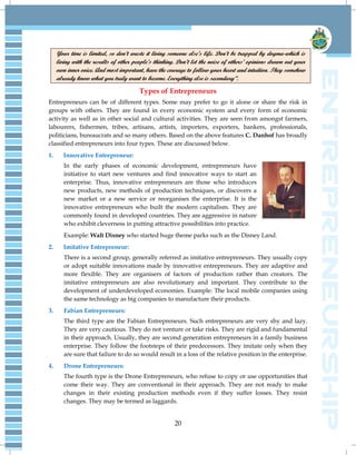 20
Your time is limited, so don’t waste it living someone else’s life. Don’t be trapped by dogma-which is
living with the results of other people’s thinking. Don’t let the noise of others’ opinions drown out your
own inner voice. And most important, have the courage to follow your heart and intuition. They somehow
already know what you truly want to become. Everything else is secondary”.
Types of Entrepreneurs
Entrepreneurs can be of different types. Some may prefer to go it alone or share the risk in
groups with others. They are found in every economic system and every form of economic
activity as well as in other social and cultural activities. They are seen from amongst farmers,
labourers, fishermen, tribes, artisans, artists, importers, exporters, bankers, professionals,
politicians, bureaucrats and so many others. Based on the above features C. Danhof has broadly
classified entrepreneurs into four types. These are discussed below.
1. Innovative Entrepreneur:
In the early phases of economic development, entrepreneurs have
initiative to start new ventures and find innovative ways to start an
enterprise. Thus, innovative entrepreneurs are those who introduces
new products, new methods of production techniques, or discovers a
new market or a new service or reorganises the enterprise. It is the
innovative entrepreneurs who built the modern capitalism. They are
commonly found in developed countries. They are aggressive in nature
who exhibit cleverness in putting attractive possibilities into practice.
Example: Walt Disney who started huge theme parks such as the Disney Land.
2. Imitative Entrepreneur:
There is a second group, generally referred as imitative entrepreneurs. They usually copy
or adopt suitable innovations made by innovative entrepreneurs. They are adaptive and
more flexible. They are organisers of factors of production rather than creators. The
imitative entrepreneurs are also revolutionary and important. They contribute to the
development of underdeveloped economies. Example: The local mobile companies using
the same technology as big companies to manufacture their products.
3. Fabian Entrepreneurs:
The third type are the Fabian Entrepreneurs. Such entrepreneurs are very shy and lazy.
They are very cautious. They do not venture or take risks. They are rigid and fundamental
in their approach. Usually, they are second generation entrepreneurs in a family business
enterprise. They follow the footsteps of their predecessors. They imitate only when they
are sure that failure to do so would result in a loss of the relative position in the enterprise.
4. Drone Entrepreneurs:
The fourth type is the Drone Entrepreneurs, who refuse to copy or use opportunities that
come their way. They are conventional in their approach. They are not ready to make
changes in their existing production methods even if they suffer losses. They resist
changes. They may be termed as laggards.
 