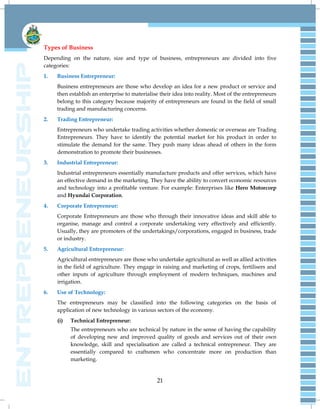 21
Types of Business
Depending on the nature, size and type of business, entrepreneurs are divided into five
categories:
1. Business Entrepreneur:
Business entrepreneurs are those who develop an idea for a new product or service and
then establish an enterprise to materialise their idea into reality. Most of the entrepreneurs
belong to this category because majority of entrepreneurs are found in the field of small
trading and manufacturing concerns.
2. Trading Entrepreneur:
Entrepreneurs who undertake trading activities whether domestic or overseas are Trading
Entrepreneurs. They have to identify the potential market for his product in order to
stimulate the demand for the same. They push many ideas ahead of others in the form
demonstration to promote their businesses.
3. Industrial Entrepreneur:
Industrial entrepreneurs essentially manufacture products and offer services, which have
an effective demand in the marketing. They have the ability to convert economic resources
and technology into a profitable venture. For example: Enterprises like Hero Motorcorp
and Hyundai Corporation.
4. Corporate Entrepreneur:
Corporate Entrepreneurs are those who through their innovative ideas and skill able to
organise, manage and control a corporate undertaking very effectively and efficiently.
Usually, they are promoters of the undertakings/corporations, engaged in business, trade
or industry.
5. Agricultural Entrepreneur:
Agricultural entrepreneurs are those who undertake agricultural as well as allied activities
in the field of agriculture. They engage in raising and marketing of crops, fertilisers and
other inputs of agriculture through employment of modern techniques, machines and
irrigation.
6. Use of Technology:
The entrepreneurs may be classified into the following categories on the basis of
application of new technology in various sectors of the economy.
(i) Technical Entrepreneur:
The entrepreneurs who are technical by nature in the sense of having the capability
of developing new and improved quality of goods and services out of their own
knowledge, skill and specialisation are called a technical entrepreneur. They are
essentially compared to craftsmen who concentrate more on production than
marketing.
 