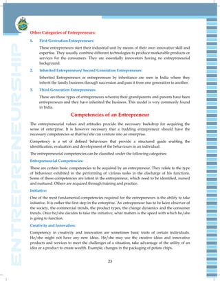 23
Other Categories of Entrepreneurs:
1. First-Generation Entrepreneurs:
These entrepreneurs start their industrial unit by means of their own innovative skill and
expertise. They usually combine different technologies to produce marketable products or
services for the consumers. They are essentially innovators having no entrepreneurial
background.
2. Inherited Entrepreneurs/ Second Generation Entrepreneurs:
Inherited Entrepreneurs or entrepreneurs by inheritance are seen in India where they
inherit the family business through succession and pass it from one generation to another.
3. Third Generation Entrepreneurs:
These are those types of entrepreneurs wherein their grandparents and parents have been
entrepreneurs and they have inherited the business. This model is very commonly found
in India.
Competencies of an Entrepreneur
The entrepreneurial values and attitudes provide the necessary backdrop for acquiring the
sense of enterprise. It is however necessary that a budding entrepreneur should have the
necessary competencies so that he/she can venture into an enterprise.
Competency is a set of defined behaviours that provide a structured guide enabling the
identification, evaluation and development of the behaviours in an individual.
The entrepreneurial competencies can be classified under the following categories:
Entrepreneurial Competencies:
These are certain basic competencies to be acquired by an entrepreneur. They relate to the type
of behaviour exhibited in the performing of various tasks in the discharge of his functions.
Some of these competencies are latent in the entrepreneur, which need to be identified, nursed
and nurtured. Others are acquired through training and practice.
Initiative:
One of the most fundamental competencies required for the entrepreneurs is the ability to take
initiative. It is rather the first step in the enterprise. An entrepreneur has to be keen observer of
the society, the commercial trends, the product types, the change dynamics and the consumer
trends. Once he/she decides to take the initiative, what matters is the speed with which he/she
is going to function.
Creativity and Innovation:
Competency in creativity and innovation are sometimes basic traits of certain individuals.
He/she might not have any new ideas. He/she may use the creative ideas and innovative
products and services to meet the challenges of a situation, take advantage of the utility of an
idea or a product to create wealth. Example, changes in the packaging of potato chips.
 