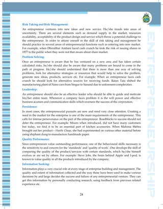 24
Risk Taking and Risk Management:
An entrepreneur ventures into new ideas and new service. He/she treads into areas of
uncertainty. There are several elements such as demand supply in the market, resources
availability, acceptability of the product design and service which throw a potential challenge to
the entrepreneur. In order to attune oneself in the skill of risk taking and management he
should practice in several areas of entrepreneurial functions such as entering into new market.
For example, when Dhirubhai Ambani faced cash crunch he took the risk of issuing shares in
1977 to the public when they were not that aware about share market.
Problem Solving:
Once an entrepreneur is aware that he has ventured on a new area and has taken certain
calculated risks, he/she should also be aware that many problems are bound to come in the
path of progress. He/she should understand that there is more than one way of solving
problems, look for alternative strategies or resources that would help to solve the problem,
generate new ideas, products, services etc. For example: When an entrepreneur faces cash
crunch he should look for alternative sources for receiving funds. Ratan Tata shifted the
manufacturing plant of Nano cars from Singur to Sanand due to unforeseen complexities.
Leadership:
An entrepreneur should also be an effective leader who should be able to guide and motivate
his/her entire team. Whenever a company faces problem it is the will power and effective
business acumen and communication skills which oversees the success of the corporation.
Persistence:
In most cases, the entrepreneurial pursuits are new and need very close attention. Creating a
need in the market for the enterprise is one of the main requirements of the entrepreneur. This
calls for intense perseverance on the part of the entrepreneur. Roadblocks to success should not
deter the entrepreneur. For example: Mixers when introduced, did not have many customers
but today, we find it to be an essential part of kitchen accessories. When Mahima Mehra
brought out her product – Haathi Chaap, she had experimented on various other material before
using elephant dung to manufacture handmade paper.
Quality Performance:
Since entrepreneurs value outstanding performance, one of the behavioural skills necessary is
the sensitivity to and concern for the „standards‟ and „quality of work‟. One develops the skill of
comparing the quality of the product/services with certain standards, which he/she himself
evolves or are set by others. For example: Steve Jobs, the brain behind Apple and I-pod, is
known to value quality in all the products introduced by the company.
Information Seeking:
Information plays a very crucial role at every stage of enterprise building and management. The
quality and extent of information collected and the way these have been used to make various
decisions by and large decides the success and failure of any entrepreneurial venture. They can
get this information by personally conducting research, using feedback from previous related
experience etc.
 