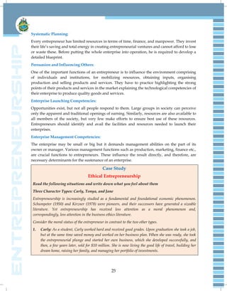 25
Systematic Planning:
Every entrepreneur has limited resources in terms of time, finance, and manpower. They invest
their life‟s saving and total energy in creating entrepreneurial ventures and cannot afford to lose
or waste these. Before putting the whole enterprise into operation, he is required to develop a
detailed blueprint.
Persuasion and Influencing Others:
One of the important functions of an entrepreneur is to influence the environment comprising
of individuals and institutions, for mobilizing resources, obtaining inputs, organising
production and selling products and services. They have to practice highlighting the strong
points of their products and services in the market explaining the technological competencies of
their enterprise to produce quality goods and services.
Enterprise Launching Competencies:
Opportunities exist, but not all people respond to them. Large groups in society can perceive
only the apparent and traditional openings of earning. Similarly, resources are also available to
all members of the society, but very few make efforts to ensure best use of these resources.
Entrepreneurs should identify and avail the facilities and resources needed to launch their
enterprises.
Enterprise Management Competencies:
The enterprise may be small or big but it demands management abilities on the part of its
owner or manager. Various management functions such as production, marketing, finance etc.,
are crucial functions to entrepreneurs. These influence the result directly, and therefore, are
necessary determinants for the sustenance of an enterprise.
Case Study
Ethical Entrepreneurship
Read the following situations and write down what you feel about them
Three Character Types: Carly, Tonya, and Jane
Entrepreneurship is increasingly studied as a fundamental and foundational economic phenomenon.
Schumpeter (1950) and Kirzner (1978) were pioneers, and their successors have generated a sizeable
literature. Yet entrepreneurship has received less attention as a moral phenomenon and,
correspondingly, less attention in the business ethics literature.
Consider the moral status of the entrepreneur in contrast to the two other types.
1. Carly: As a student, Carly worked hard and received good grades. Upon graduation she took a job,
but at the same time saved money and worked on her business plan. When she was ready, she took
the entrepreneurial plunge and started her own business, which she developed successfully, and
then, a few years later, sold for $10 million. She is now living the good life of travel, building her
dream home, raising her family, and managing her portfolio of investments.
 