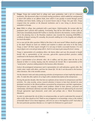 26
2. Tonya: Tonya also worked hard in college and, upon graduation, took a job in a financial
institution. She discovered a flaw in its funds-routing procedures, which enabled her anonymously
to divert $10 million to an offshore bank, from which it was quickly re-routed through several
Caribbean and Swiss banks, ending up in account known only to Tonya. One year later, Tonya
resigned from her position at the financial institution and is now living in discreet luxury
somewhere in Europe.
3. Jane: While in college, Jane graduated with a good degree. Unfortunately, the summer after her
graduation Jane‟s parents died suddenly. Fortunately, they left her $10 million in their wills, of
which Jane immediately donated $9.9 million to charities devoted to the homeless, victims of floods,
and to the planting trees in the Brazilian rainforest. Jane invested the remaining $100,000in a
certificate of deposit earning 8% annually, the proceeds enabling her to live frugally and without
too much discomfort.
Let us now ask the ethics question: Which of the three is the most moral? Whom should we uphold
as the ideal? Should we teach our children and students to admire and strive to be like Carly,
Tonya, or Jane? All three require strength: It is not easy to build a successful business. It is not
easy to figure out a con and get away with it. And it is not easy to give away all of one‟s money.
Tonya is representative of a predatory ethics; she harms others and uses the proceeds to benefit
herself. She is representative of the zero-sum, gain-at-the expense-of-others practices widely
condemned in the business ethics literature.
Jane is representative of an altruistic ethic: she is selfless, and she places what she has at the
disposal of others in society, keeping only the minimum for herself. She is representative of the
“social justice” practices widely praised in the business ethics literature.
Carly is the prototypical entrepreneur and is representative of a self-realization, egoistic ethic. She
creates value, trades with others, and lives her dream life. Yet she is not discussed in the business
ethics literature. She is the invisible woman.
Yet the character traits and value-producing activities of entrepreneurs at least implicitly inform an
ethic. To make this ethic explicit, let us begin with a standard description of the entrepreneur.
During the past few decades, there has been an explosion of new interest in entrepreneurs and their
activities. Yet, only recently, serious research attention is known to have been devoted (in some
developed countries) to the ethical problems encountered by entrepreneurs and their organisations.
Entrepreneurs face uniquely complex moral problems related to basic fairness, personnel and
relationships, distribution dilemmas and other challenges that need to be addressed by all concerned
through appropriate legal framework, social order and perhaps also a 'Moral Re-armament
Movement.
In order to understand the role of ethics in entrepreneurship, we need to understand the concept of
ethics in life. How should we live? Shall we aim at happiness or at knowledge, virtue or the creation
of beautiful objects? If we choose happiness, will it be our own or the happiness of all? And what of
the more particular questions that face us. Is it right to be Dishonest in a good cause?
 