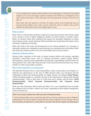 27
Can we justify living in opulence while elsewhere in the world people are starving? If conscripted
to fight in a war we do not support, should we disobey the law? What are our obligations to the
other creatures with whom we share this planet and to the generations of humans who will come
after us?
Ethics deals with such questions at all levels. Its subject consists of the fundamental issues of
practical decision-making and its major concerns include the nature of ultimate value and the
standards by which human actions can be judged right or wrong.
What are ethics?
Ethics refers to well-founded standards of right and wrong, that prescribe what humans ought
to do, usually in terms of rights, obligations, benefits to society, fairness or specific virtues.
Ethics, for instance means those standards that impose the reasonable obligations to refrain
from stealing, murder, assault and fraud. Ethical standards also include those that enjoin virtues
of honesty, compassion and loyalty.
Ethics also refers to the study and development of one‟s ethical standards. It is necessary to
constantly examine one‟s standards to ensure that they are reasonable and well founded. Ethics
also means the continuous effort of our own moral beliefs and our moral conduct.
Definition of 'Business Ethics'
Business ethics comprises of the study of proper business policies and practices regarding
potentially controversial issues, such as corporate governance, insider trading, bribery,
discrimination, corporate social responsibility and fiduciary responsibilities. Business ethics are
often guided by law, while other times provide a basic framework that businesses may choose
to follow in order to gain public acceptance.
Why is ethics important to an entrepreneur?
The belief that businesses have a social responsibility is quite common place now though it‟s a
relatively new phenomenon. In the start of 1980‟s business ethics was introduced and the
combination of ethics and entrepreneurship was highly unusual. According to Johan Wempe,
“Ethical Entrepreneurship, in a nutshell, amounts to the achievement of ethical goals through
entrepreneurship”. There is little more to it than that and it merges with the terms ‘Social
Entrepreneurship’, ‘Social Corporate Entrepreneurship’, and ‘Corporate Social
Responsibility’.
There are many discussions about morals and ethics. It is a very complicated issue as people
have different views of what is „ethical‟ and „moral‟, depending on their religious background,
culture, education etc.
Here is one story to explain how ethics prevails in Entrepreneurship:
“Amal and Kamal, father and son respectively, had built up a thriving retail grocery shop in Haldwani
(Uttaranchal). One of their suppliers, having delivered a large consignment of rice and sugar, left the
bill with Kamal. He kept that in a small cabinet in the shop. Then both the supplier and Kamal forgot
 