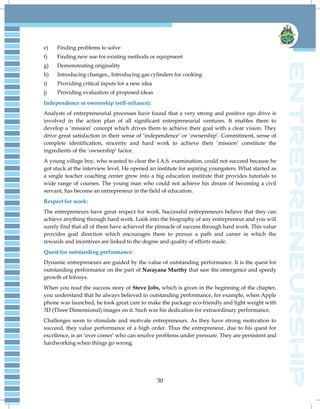 30
e) Finding problems to solve
f) Finding new use for existing methods or equipment
g) Demonstrating originality
h) Introducing changes., Introducing gas cylinders for cooking
i) Providing critical inputs for a new idea
j) Providing evaluation of proposed ideas
Independence or ownership (self-reliance):
Analysts of entrepreneurial processes have found that a very strong and positive ego drive is
involved in the action plan of all significant entrepreneurial ventures. It enables them to
develop a „mission‟ concept which drives them to achieve their goal with a clear vision. They
drive great satisfaction in their sense of „independence‟ or „ownership‟. Commitment, sense of
complete identification, sincerity and hard work to achieve their „mission‟ constitute the
ingredients of the „ownership‟ factor.
A young village boy, who wanted to clear the I.A.S. examination, could not succeed because he
got stuck at the interview level. He opened an institute for aspiring youngsters. What started as
a single teacher coaching center grew into a big education institute that provides tutorials to
wide range of courses. The young man who could not achieve his dream of becoming a civil
servant, has become an entrepreneur in the field of education.
Respect for work:
The entrepreneurs have great respect for work. Successful entrepreneurs believe that they can
achieve anything through hard work. Look into the biography of any entrepreneur and you will
surely find that all of them have achieved the pinnacle of success through hard work. This value
provides goal direction which encourages them to pursue a path and career in which the
rewards and incentives are linked to the degree and quality of efforts made.
Quest for outstanding performance:
Dynamic entrepreneurs are guided by the value of outstanding performance. It is the quest for
outstanding performance on the part of Narayana Murthy that saw the emergence and speedy
growth of Infosys.
When you read the success story of Steve Jobs, which is given in the beginning of the chapter,
you understand that he always believed in outstanding performance, for example, when Apple
phone was launched, he took great care to make the package eco-friendly and light weight with
3D (Three Dimensional) images on it. Such was his dedication for extraordinary performance.
Challenges seem to stimulate and motivate entrepreneurs. As they have strong motivation to
succeed, they value performance of a high order. Thus the entrepreneur, due to his quest for
excellence, is an „over comer‟ who can resolve problems under pressure. They are persistent and
hardworking when things go wrong.
 