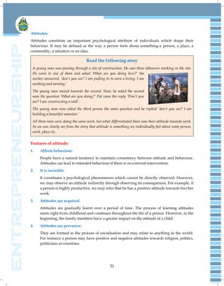 31
Attitudes:
Attitudes constitute an important psychological attribute of individuals which shape their
behaviour. It may be defined as the way a person feels about something-a person, a place, a
commodity, a situation or an idea.
Read the following story
A young man was passing through a site of construction. He saw three labourers working in the site.
He went to one of them and asked „What are you doing here?‟ the
worker answered, „don‟t you see? I am pulling in to earn a living. I am
working and earning.‟
The young man moved towards the second. Now, he asked the second
man the question „What are you doing?‟ Pat came the reply „Don‟t you
see? I am constructing a wall‟.
The young man now asked the third person the same question and he replied „don‟t you see? I am
building a beautiful mansion.‟
All three men were doing the same work, but what differentiated them was their attitude towards work.
So we can clearly see from the story that attitude is something we individually feel about some person,
work, place etc.
Features of attitude:
1. Affects behaviour:
People have a natural tendency to maintain consistency between attitude and behaviour.
Attitudes can lead to intended behaviour if there is no external intervention.
2. It is invisible:
It constitutes a psychological phenomenon which cannot be directly observed. However,
we may observe an attitude indirectly through observing its consequences. For example, if
a person is highly productive, we may infer that he has a positive attitude towards his/her
work.
3. Attitudes are acquired:
Attitudes are gradually learnt over a period of time. The process of learning attitudes
starts right from childhood and continues throughout the life of a person. However, in the
beginning, the family members have a greater impact on the attitude of a child.
4. Attitudes are pervasive:
They are formed in the process of socialisation and may relate to anything in the world.
For instance a person may have positive and negative attitudes towards religion, politics,
politicians or countries.
 