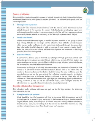 32
Sources of attitudes:
The central idea running through the process of attitude formation is that, the thoughts, feelings
and tendencies to behave are acquired or learned gradually. The attitudes are acquired from the
following sources:
1. Direct personal experience:
The quality of a person‟s direct experience with the attitude object determines his/her
attitude towards it. For example if a worker finds his/her job challenging, supervisors
understanding and co-workers very cooperative then he/she will have a positive attitude
towards his/her job because of the quality of his/her direct experience with the job.
2. Group Associations:
People are influenced to one degree or another by other members in the group to which
they belong. Attitudes are one target for this influence. Their attitudes toward products
ethics warfare and a multitude of other subjects are influenced strongly by groups that
they value and with which they do or wish to associate. Several groups, including family,
work, and peer groups, and cultural and sub-cultural groups, are important in affecting a
person‟s attitudinal development.
3. Influential Others:
A consumer‟s attitude can be formed and changed through personal contact with
influential persons such as respected friends relatives and experts. Opinion leaders are
examples of people who are respected by their followers and who may strongly influence
the attitudes and purchase behavior of followers.
To capitalize on this type of influence, advertisers often use actors and actresses who look
similar to or act similar to their intended audiences. People tend to like others who are
similar to themselves because they believe that they share the same problems, form the
same judgments and use the same criteria for evaluating products. Another application
which advertisers use to influence audience attitudes is the so called slice of life
commercial. These advertisements show typical people confronting typical problems and
finding solutions in the use of the advertised brand, some examples include the
advertisement of a specialised shampoo (to solve dandruff problems).
Essential attitudes of an Entrepreneur:
The following twelve attitude attributes can put one in the right mindset for achieving
entrepreneurial success.
1. Have passion for the business:
Work should be fun. One‟s passion will help to overcome difficult moments and will
persuade people to work for you and want to do business with you. Passion can't be
taught. When it wanes, as it surely will in difficult times, take some quiet time. Whether it
be an hour or a week, take inventory of all the reasons one started the business and why
one likes being one‟s own boss. That should renew one‟s passion.
 