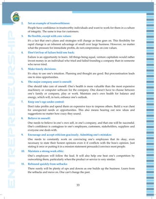 33
2. Set an example of trustworthiness:
People have confidence in trustworthy individuals and want to work for them in a culture
of integrity. The same is true for customers.
3. Be flexible, except with core values:
It's a fact that one's plans and strategies will change as time goes on. This flexibility for
rapid change is an inherent advantage of small over large business. However, no matter
what the pressure for immediate profits, do not compromise on core values.
4. Don't let fear of failure hold one back:
Failure is an opportunity to learn. All things being equal, venture capitalists would rather
invest money in an individual who tried and failed founding a company than in someone
who never tried.
5. Make timely decisions:
It's okay to use one‟s intuition. Planning and thought are good. But procrastination leads
one to miss opportunities.
6. The major company asset is oneself:
One should take care of oneself. One‟s health is more valuable than the most expensive
machinery or computer software for the company. One doesn't have to choose between
one‟s family or company, play or work. Maintain one‟s own health for balance and
energy, which will, in turn, enhance one‟s outlook.
7. Keep one’s ego under control:
Don't take profits and spend them on expensive toys to impress others. Build a war chest
for unexpected needs or opportunities. This also means hearing out new ideas and
suggestions no matter how crazy they sound.
8. Believe in oneself:
One needs to believe in one‟s own self, in one‟s company, and that one will be successful.
One‟s confidence is contagious to one‟s employees, customers, stakeholders, suppliers and
everyone one deals with.
9. Encourage and accept criticism graciously. Admitting one’s mistakes:
One needs to constantly work on convincing one‟s employees that its okay, even
necessary to state their honest opinions even it if conflicts with the boss's opinion. Just
stating it once or putting it in a mission statement persuade/convince most people.
10. Maintain a strong work ethic:
One‟s employees will follow the lead. It will also help one beat one‟s competition by
outworking them, particularly when the product or service is very similar.
11. Rebound quickly from setbacks:
There surely will be plenty of ups and downs as one builds up the business. Learn from
the setbacks and move on. One can't change the past.
 