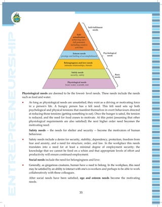 35
Physiological needs are deemed to be the lowest- level needs. These needs include the needs
such as food and water.
 As long as physiological needs are unsatisfied, they exist as a driving or motivating force
in a person's life. A hungry person has a felt need. This felt need sets up both
psychological and physical tensions that manifest themselves in overt behaviours directed
at reducing those tensions (getting something to eat). Once the hunger is sated, the tension
is reduced, and the need for food ceases to motivate. At this point (assuming that other
physiological requirements are also satisfied) the next higher order need becomes the
motivating need.
Safety needs -- the needs for shelter and security -- become the motivators of human
behaviour.
 Safety needs include a desire for security, stability, dependency, protection, freedom from
fear and anxiety, and a need for structure, order, and law. In the workplace this needs
translates into a need for at least a minimal degree of employment security; the
knowledge that we cannot be fired on a whim and that appropriate levels of effort and
productivity will ensure continued employment.
Social needs include the need for belongingness and love.
 Generally, as gregarious creatures, human have a need to belong. In the workplace, this need
may be satisfied by an ability to interact with one's co-workers and perhaps to be able to work
collaboratively with these colleagues.
After social needs have been satisfied, ego and esteem needs become the motivating
needs.
 