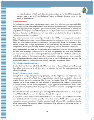 38
pre-set and detailed in black and white, like an accountant can be C.A/M.Com etc. and a
manager may be an M.B.A. in Marketing/Finance or Human Resource etc as per the
nature of the enterprise.
Intrapreneurship
An inside entrepreneur, or an entrepreneur within a large firm, who uses entrepreneurial skills
without incurring the risks associated with those activities. Intrapreneurs are usually employees
within a company who are assigned a special idea or project, and are instructed to develop the
project like an entrepreneur would. Intrapreneurs usually have the resources and capabilities of
the firm at their disposal. The intrapreneur's main job is to turn that special idea or project into a
profitable venture for the company.
Also called corporate entrepreneurship. Coined in the 1980‟s by management consultant
Gifford Pinchot, entrepreneurs are used by companies that are in great need of new, innovative
ideas. An Intrapreneur is someone who has an entrepreneurial streak, but chooses to align
his/her talents with a large organisation in place of creating his/her own. To the classic
entrepreneur, this may be puzzling, but these are a growing class of 21st century „employees‟.
Smart organisations will seek out individuals who like to invent, innovate, and want to be on
the front lines of change. These individuals can work independently but even more important
can work seamlessly as part of an integrated team structure and also effectively embrace and
embody the culture of the entrepreneur‟s host organisation. Intrapreneurs are most successful
when management empowers and supports them and in turn the Intrapreneurs represent the
best interests of their organisations, while earning the respect of corporate peers.
Why is Intrapreneurship necessary?
It is the best way to retain talented staff. Otherwise, most of them will just quit and develop
these ideas on their own. It will be a win-win situation for both the organisation and the
talented employee.
Google’s Intrapreneurship program:
Through this Google Intrapreneurship program, all the employees are empowered and
encouraged to spend 20% of their time on projects that interest them and that they think will
benefit Google and their customers. The Google “Innovation Time Off” Intrapreneurship
program has a formal process for their selection of entrepreneurial projects, for the formal
evaluation process and the monitoring of each Google approved entrepreneurial project. For a
Google employee, to participate in the program, he/she needs to submit a project proposal with
a timeline.
It is critical to note that several of Google‟s newest products and services such as Gmail, Google
news, Orkut and AdSense were all originated through this program.
In India also, Marico, manufacturers of Parachute Hair Oil, Saffola, Kaya Skin Clinic Industries
have institutionalised innovation awards, where they receive 30-40 entries every year for
innovations across the spectrum, including factories, brand, sales and HR, virtually covering the
whole organisation. The company believes that there will be failures and unless one is ready to
fail, one can never succeed.
 