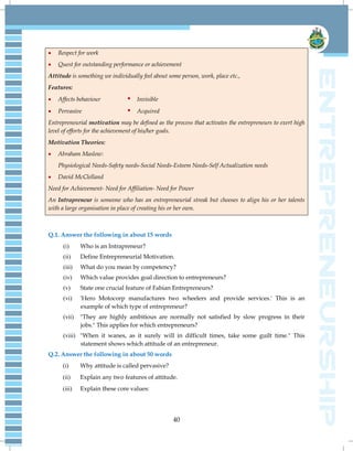 40
 Respect for work
 Quest for outstanding performance or achievement
Attitude is something we individually feel about some person, work, place etc.,
Features:
 Affects behaviour  Invisible
 Pervasive  Acquired
Entrepreneurial motivation may be defined as the process that activates the entrepreneurs to exert high
level of efforts for the achievement of his/her goals.
Motivation Theories:
 Abraham Maslow:
Physiological Needs-Safety needs-Social Needs-Esteem Needs-Self Actualization needs
 David McClelland
Need for Achievement- Need for Affiliation- Need for Power
An Intrapreneur is someone who has an entrepreneurial streak but chooses to align his or her talents
with a large organisation in place of creating his or her own.
Q.1. Answer the following in about 15 words
(i) Who is an Intrapreneur?
(ii) Define Entrepreneurial Motivation.
(iii) What do you mean by competency?
(iv) Which value provides goal direction to entrepreneurs?
(v) State one crucial feature of Fabian Entrepreneurs?
(vi) 'Hero Motocorp manufactures two wheelers and provide services.' This is an
example of which type of entrepreneur?
(vii) "They are highly ambitious are normally not satisfied by slow progress in their
jobs." This applies for which entrepreneurs?
(viii) "When it wanes, as it surely will in difficult times, take some guilt time." This
statement shows which attitude of an entrepreneur.
Q.2. Answer the following in about 50 words
(i) Why attitude is called pervasive?
(ii) Explain any two features of attitude.
(iii) Explain these core values:
 
