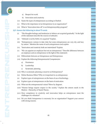 41
a) Respect for work
b) Innovation and creativity
(iv) Name the types of entrepreneurs according to Danhof.
(v) What is the importance of an Intrapreneur in an organization?
(vi) What is "Innovation time off" in an Intrapreneurship program?
Q.3. Answer the following in about 75 words
(i) "The thoughts feelings and tendencies to behave are acquired gradually." In the light
of this statement describe the sources of attitudes.
(ii) "Attitude is not by birth; it is acquired" Explain.
(iii) "Entrepreneurs venture to take risks but some entrepreneurs are very shy and lazy
by nature." Mention the name of such entrepreneurs and explain
(iv) "Innovation and creativity both are interrelated" Explain.
(v) "We can appoint an employee but not an entrepreneur." Describe difference between
an employee and an entrepreneur in the light of this statement.
(vi) Differentiate between an Intrapreneur and Entrepreneur.
(vii) Explain the following Entrepreneurial Competencies:
a) Persistence
b) Leadership
c) Systematic planning
(viii) Why is systematic planning a must for an Entrepreneur?
(ix) Define Business Ethics? Why is it important to an entrepreneur.
(x) Explain types of entrepreneurs on the basis of use of technology.
(xi) Explain types of entrepreneurs on the basis of motivation.
(xii) What are the entrepreneurial values? Show by diagram.
(xiii) "Human beings require respect in the society." Explain the esteem needs in the
Maslow - Hierarchy of Needs Theory.
(xiv) How competency in creativity and innovation helps an entrepreneur meet the
challenges of a situation?
(xv) Do you think Intrapreneur is necessary for an organisation? Support your answer
with strong reasons.
 