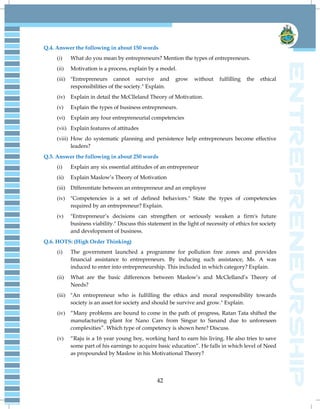 42
Q.4. Answer the following in about 150 words
(i) What do you mean by entrepreneurs? Mention the types of entrepreneurs.
(ii) Motivation is a process, explain by a model.
(iii) "Entrepreneurs cannot survive and grow without fulfilling the ethical
responsibilities of the society." Explain.
(iv) Explain in detail the McClleland Theory of Motivation.
(v) Explain the types of business entrepreneurs.
(vi) Explain any four entrepreneurial competencies
(vii) Explain features of attitudes
(viii) How do systematic planning and persistence help entrepreneurs become effective
leaders?
Q.5. Answer the following in about 250 words
(i) Explain any six essential attitudes of an entrepreneur
(ii) Explain Maslow‟s Theory of Motivation
(iii) Differentiate between an entrepreneur and an employee
(iv) "Competencies is a set of defined behaviors." State the types of competencies
required by an entrepreneur? Explain.
(v) "Entrepreneur‟s decisions can strengthen or seriously weaken a firm's future
business viability." Discuss this statement in the light of necessity of ethics for society
and development of business.
Q.6. HOTS: (High Order Thinking)
(i) The government launched a programme for pollution free zones and provides
financial assistance to entrepreneurs. By inducing such assistance, Ms. A was
induced to enter into entrepreneurship. This included in which category? Explain.
(ii) What are the basic differences between Maslow‟s and McClelland‟s Theory of
Needs?
(iii) "An entrepreneur who is fulfilling the ethics and moral responsibility towards
society is an asset for society and should be survive and grow." Explain.
(iv) “Many problems are bound to come in the path of progress, Ratan Tata shifted the
manufacturing plant for Nano Cars from Singur to Sanand due to unforeseen
complexities”. Which type of competency is shown here? Discuss.
(v) “Raju is a 16 year young boy, working hard to earn his living. He also tries to save
some part of his earnings to acquire basic education”. He falls in which level of Need
as propounded by Maslow in his Motivational Theory?
 