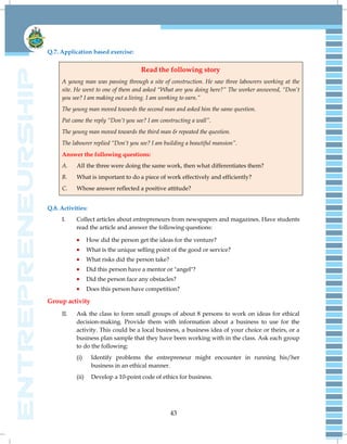 43
Q.7. Application based exercise:
Read the following story
A young man was passing through a site of construction. He saw three labourers working at the
site. He went to one of them and asked “What are you doing here?” The worker answered, “Don‟t
you see? I am making out a living. I am working to earn.”
The young man moved towards the second man and asked him the same question.
Pat came the reply “Don‟t you see? I am constructing a wall”.
The young man moved towards the third man & repeated the question.
The labourer replied “Don‟t you see? I am building a beautiful mansion”.
Answer the following questions:
A. All the three were doing the same work, then what differentiates them?
B. What is important to do a piece of work effectively and efficiently?
C. Whose answer reflected a positive attitude?
Q.8. Activities:
I. Collect articles about entrepreneurs from newspapers and magazines. Have students
read the article and answer the following questions:
 How did the person get the ideas for the venture?
 What is the unique selling point of the good or service?
 What risks did the person take?
 Did this person have a mentor or "angel"?
 Did the person face any obstacles?
 Does this person have competition?
Group activity
II. Ask the class to form small groups of about 8 persons to work on ideas for ethical
decision-making. Provide them with information about a business to use for the
activity. This could be a local business, a business idea of your choice or theirs, or a
business plan sample that they have been working with in the class. Ask each group
to do the following:
(i) Identify problems the entrepreneur might encounter in running his/her
business in an ethical manner.
(ii) Develop a 10-point code of ethics for business.
 