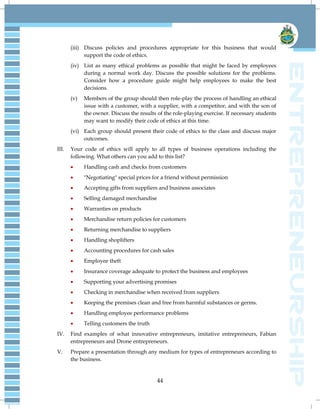 44
(iii) Discuss policies and procedures appropriate for this business that would
support the code of ethics.
(iv) List as many ethical problems as possible that might be faced by employees
during a normal work day. Discuss the possible solutions for the problems.
Consider how a procedure guide might help employees to make the best
decisions.
(v) Members of the group should then role-play the process of handling an ethical
issue with a customer, with a supplier, with a competitor, and with the son of
the owner. Discuss the results of the role-playing exercise. If necessary students
may want to modify their code of ethics at this time.
(vi) Each group should present their code of ethics to the class and discuss major
outcomes.
III. Your code of ethics will apply to all types of business operations including the
following. What others can you add to this list?
 Handling cash and checks from customers
 "Negotiating" special prices for a friend without permission
 Accepting gifts from suppliers and business associates
 Selling damaged merchandise
 Warranties on products
 Merchandise return policies for customers
 Returning merchandise to suppliers
 Handling shoplifters
 Accounting procedures for cash sales
 Employee theft
 Insurance coverage adequate to protect the business and employees
 Supporting your advertising promises
 Checking in merchandise when received from suppliers
 Keeping the premises clean and free from harmful substances or germs.
 Handling employee performance problems
 Telling customers the truth
IV. Find examples of what innovative entrepreneurs, imitative entrepreneurs, Fabian
entrepreneurs and Drone entrepreneurs.
V. Prepare a presentation through any medium for types of entrepreneurs according to
the business.
 