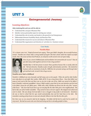 46
UNIT 3
Entrepreneurial Journey
Learning objectives:
After studying this unit you will be able to:
 Understand the concept of Business Plan
 Identify various personality types for starting any venture
 Understand the role of society and family in the growth of an Entrepreneur
 Differentiate between Feasibility Study and Business Plan
 Understand the reasons for success and failure of Business Plan
 Understand the organisation and direction of activities in a business venture
Case Study
Nandita Bijur
„It‟s a dream come true‟. People all around were saying, „There goes Malti‟s daughter, the successful business
woman‟. Nandita was a brave child, a strong headed youngster who had a dream which has reaped successful
results. She is the owner of Uma Food Products, an enterprise worth several crores of rupees today.
How do you convert childhood pain and humiliation into ammunition for success? How do
you take many small negatives and turn it into a huge positive?
Nandita Bijur is the best person to answer these questions because this is exactly what she
did. Tall and attractive, Nandita exudes strength, determination and drive. She started her
business with an investment of only Rs. 5000 from her personal savings and through sheer
grit and hard work, turned it into a huge success.
Nandita never had a childhood
Nandita‟s childhood was very traumatic and left many scars on her psyche. When she and her elder brother
were only about six and eight, their mother, Malti, fell ill. It was a long drawn illness. Since their father was
away at work most of the time and there was no one else to take care of her, Malti was moved to her father‟s
house (Nandita‟s maternal grandfather‟s house.) Malti needed a great deal of care and attention and she lived
in her father‟s house for over fifteen years. While still a child, Nandita was thrust into the role of the “women
of the house.” She never had much time to go out and play like the other little girls in the neighbourhood. She
had to take care of her brother and father. They seemed to lean on her for support. She shopped and cooked and
went to school. She was always tired and often it was a struggle to stay awake to do homework. Sometimes
she was so tired in school that her eyes would automatically close and her head drop on her desk. She
remembers wanting pretty dresses to wear and colourful ribbons in her hair like the other girls.
But there was no one around to take her for shopping. Her father did the best he could, but he couldn‟t do
very much. She had two aunts who were kind and loving and she is eternally grateful to them.
 