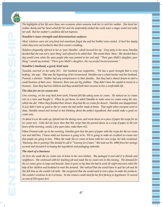47
The highlights of her life were those rare occasions when someone took her to visit her mother. She loved her
mother dearly and her heart ached for her and she desperately wished she could wave a magic wand and make
her well. But her mother‟s condition did not improve.
Nandita’s inner strength and determination surfaces
Most relatives were not very kind and sometimes forgot she and her brother even existed. It hurt her deeply
when they were not invited to their first cousin‟s wedding.
Relatives frequently referred to her as „poor Nandita‟, which burned her up. Very early in her teens Nandita
decided that she was not a „poor thing‟ and refused to be called that. She would show ‟them‟. She decided that a
day would come when the same people who now pointed to her and said, “There goes Malti‟s daughter, poor
thing”: would say instead, “There goes Malti‟s daughter, the successful businesswoman.”
Nandita’s husband, a good, kind man
Nandita married in her early 20‟s. Her husband was supportive. “He has a quiet strength that is very
healing,‟ she says. That was the beginning of her turnaround. Nandita was a school teacher and her husband,
Pramod, a chemist. Neither had any entrepreneurs in their families. But they had a shared dream-to start a
small business of their own. However, there was one big problem. They didn‟t have the capital to invest in a
business. Soon they had two children and they needed both their incomes to live a comfortable life.
The idea for an ice cream mix
One evening, on his way back from work, Pramod felt like eating some ice cream. He noticed an ice cream
mix in a store and bought it. When he got home, he asked Nandita to make some ice cream using the mix,
which she did. When they finished their dinner, they had the ice cream for dessert. Nandita was disappointed.
It just didn‟t taste as good as the ice cream she had earlier made at home. That night when everyone went to
sleep, Nandita tossed and turned in bed thinking about the perfect ingredients that would make a great ice
cream mix.
At about 4 a.m she woke up, tiptoed into the dining room, and wrote down on a piece of paper the recipe for an
ice cream mix. Little did she know then that this recipe that she penned down on a scrap of paper in the wee
hours of the morning, would, a few years later, make them rich.
When Promod woke up in the morning, Nandita gave him the piece of paper with the recipe for the ice-cream
mix and told him, „I know what our business is going to be. We‟re going to make an excellent ice-cream mix
that people are going to love. When she made the ice cream at home with her own recipe, her kids exclaimed,
„Mummy, this is yummy! She decided to call it “Yummy Ice-Cream.” She took out Rs. 5000 from her savings
account and invested it in buying the ingredients and packaging materials.
The start of a business
At first she made the ice cream mix at home in her own kitchen. She packaged it and sold it to friends and
neighbours. She continued with her teaching job and made the ice cream mix in the evening. The demand for
the ice cream grew in leaps and bounds. Soon it grew so big that she had to work all night and even enlist the
help of her children and husband to meet the demand. She realized that she would have to quit her job and do
this full time as she couldn‟t do both. She recognized that she would need to rent a place to make her products.
She couldn‟t continue to do it at home. So she rented a small shed for her first factory in Jogeshwari. It covered
an area of 550 square feet.
 