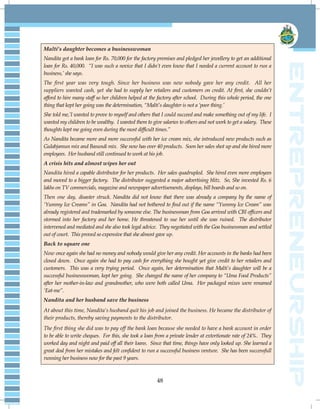 48
Malti’s daughter becomes a businesswoman
Nandita got a bank loan for Rs. 70,000 for the factory premises and pledged her jewellery to get an additional
loan for Rs. 40,000. “I was such a novice that I didn‟t even know that I needed a current account to run a
business,‟ she says.
The first year was very tough. Since her business was new nobody gave her any credit. All her
suppliers wanted cash, yet she had to supply her retailers and customers on credit. At first, she couldn‟t
afford to hire many staff so her children helped at the factory after school. During this whole period, the one
thing that kept her going was the determination, “Malti‟s daughter is not a „poor thing.‟
She told me,‟I wanted to prove to myself and others that I could succeed and make something out of my life. I
wanted my children to be wealthy. I wanted them to give salaries to others and not work to get a salary. These
thoughts kept me going even during the most difficult times.”
As Nandita became more and more successful with her ice cream mix, she introduced new products such as
Gulabjamun mix and Basundi mix. She now has over 40 products. Soon her sales shot up and she hired more
employees. Her husband still continued to work at his job.
A crisis hits and almost wipes her out
Nandita hired a capable distributor for her products. Her sales quadrupled. She hired even more employees
and moved to a bigger factory. The distributor suggested a major advertising blitz. So, She invested Rs. 6
lakhs on TV commercials, magazine and newspaper advertisements, displays, bill boards and so on.
Then one day, disaster struck. Nandita did not know that there was already a company by the name of
„Yummy Ice Creams” in Goa. Nandita had not bothered to find out if the name “Yummy Ice Cream” was
already registered and trademarked by someone else. The businessman from Goa arrived with CBI officers and
stormed into her factory and her home. He threatened to sue her until she was ruined. The distributor
intervened and mediated and she also took legal advice. They negotiated with the Goa businessman and settled
out of court. This proved so expensive that she almost gave up.
Back to square one
Now once again she had no money and nobody would give her any credit. Her accounts in the banks had been
closed down. Once again she had to pay cash for everything she bought yet give credit to her retailers and
customers. This was a very trying period. Once again, her determination that Malti‟s daughter will be a
successful businesswoman, kept her going. She changed the name of her company to “Uma Food Products”
after her mother-in-law and grandmother, who were both called Uma. Her packaged mixes were renamed
„Eat-me”.
Nandita and her husband save the business
At about this time, Nandita‟s husband quit his job and joined the business. He became the distributor of
their products, thereby saving payments to the distributor.
The first thing she did was to pay off the bank loan because she needed to have a bank account in order
to be able to write cheques. For this, she took a loan from a private lender at extortionate rate of 24%. They
worked day and night and paid off all their loans. Since that time, things have only looked up. She learned a
great deal from her mistakes and felt confident to run a successful business venture. She has been successfull
running her business now for the past 9 years.
 