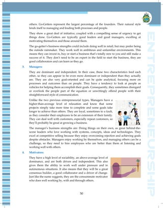 50
others. Go-Getters represent the largest percentage of the founders. Their natural style
lends itself to managing and leading both processes and people.
They show a great deal of initiative, coupled with a compelling sense of urgency to get
things done. Go-Getters are typically good leaders and good managers, excelling at
motivating themselves and those around them.
The go-getter‘s business strengths could include doing well in retail, but may prefer being
the outside rainmaker. They work well in ambitious and unfamiliar environments. This
means they can invest in, buy or start a business that‘s totally new to you and still make a
success of it. They don‘t need to be an expert in the field to start the business, they are
good collaborators and can learn as they go.
3. Managers:
They are dominant and independent. In their case, these two characteristics feed each
other, so they can appear to be even more dominant or independent than they actually
are. They are also very goal-oriented and can be quite analytical, focusing more on
processes and outcomes than on people. They have a tendency to look at people as
vehicles for helping them accomplish their goals. Consequently, they sometimes disregard
or overlook the people part of the equation or unwittingly offend people with their
straightforward style of communication.
Unlike the two previous entrepreneurial types, Managers have a
higher-than-average level of relaxation and know that some
projects simply take more time to complete and some goals take
longer to achieve than others. They are loyal, sometimes to a fault,
as they consider their employees to be an extension of their family.
They can deal well with customers, especially repeat customers, so
they‘ll probably be great at growing a business.
The manager‘s business strengths are: Doing things on their own, as great behind-the-
scene leaders who love working with systems, concepts, ideas and technologies. They
excel at competitive selling because they enjoy overcoming rejection and achieving goals
despite obstacles. Managers enjoy working by themselves, and managing others can be a
challenge, so they need to hire employees who are better than them at listening and
working well with others.
4. Motivators:
They have a high level of sociability, an above-average level of
dominance, and are both driven and independent. This also
gives them the ability to work well under pressure and in
autonomous situations. It also means that they will be a great
consensus builder, a good collaborator and a driver of change.
Just like the name suggests, they are the consummate motivator
who does well working by, with and through others.
 