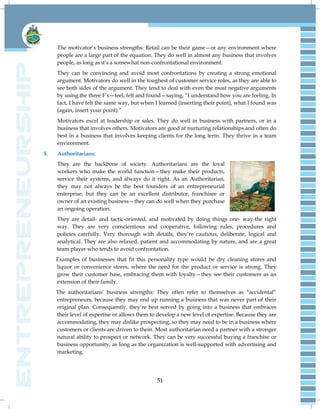 51
The motivator‘s business strengths: Retail can be their game—or any environment where
people are a large part of the equation. They do well in almost any business that involves
people, as long as it‘s a somewhat non-confrontational environment.
They can be convincing and avoid most confrontations by creating a strong emotional
argument. Motivators do well in the toughest of customer service roles, as they are able to
see both sides of the argument. They tend to deal with even the most negative arguments
by using the three F‘s—feel, felt and found—saying, ―I understand how you are feeling. In
fact, I have felt the same way, but when I learned (inserting their point), what I found was
(again, insert your point).‖
Motivators excel at leadership or sales. They do well in business with partners, or in a
business that involves others. Motivators are good at nurturing relationships and often do
best in a business that involves keeping clients for the long term. They thrive in a team
environment.
5. Authoritarians:
They are the backbone of society. Authoritarians are the loyal
workers who make the world function—they make their products,
service their systems, and always do it right. As an Authoritarian,
they may not always be the best founders of an entrepreneurial
enterprise, but they can be an excellent distributor, franchisee or
owner of an existing business—they can do well when they purchase
an ongoing operation.
They are detail- and tactic-oriented, and motivated by doing things one- way-the right
way. They are very conscientious and cooperative, following rules, procedures and
policies carefully. Very thorough with details, they‘re cautious, deliberate, logical and
analytical. They are also relaxed, patient and accommodating by nature, and are a great
team player who tends to avoid confrontation.
Examples of businesses that fit this personality type would be dry cleaning stores and
liquor or convenience stores, where the need for the product or service is strong. They
grow their customer base, embracing them with loyalty—they see their customers as an
extension of their family.
The authoritarians‘ business strengths: They often refer to themselves as ―accidental‖
entrepreneurs, because they may end up running a business that was never part of their
original plan. Consequently, they‘re best served by going into a business that embraces
their level of expertise or allows them to develop a new level of expertise. Because they are
accommodating, they may dislike prospecting, so they may need to be in a business where
customers or clients are driven to them. Most authoritarian need a partner with a stronger
natural ability to prospect or network. They can be very successful buying a franchise or
business opportunity, as long as the organization is well-supported with advertising and
marketing.
 