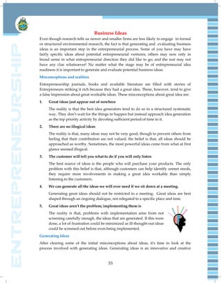 53
Business Ideas
Even though research tells us newer and smaller firms are less likely to engage in formal
or structured environmental research, the fact is that generating and evaluating business
ideas is an important step in the entrepreneurial process. Some of you have may have
fairly specific ideas about potential entrepreneurial ventures; others may now only in
broad sense in what entrepreneurial direction they did like to go; and the rest may not
have any clue whatsoever! No matter what the stage may be of entrepreneurial idea
readiness it is important to generate and evaluate potential business ideas.
Misconceptions and realities
Entrepreneurship journals, books and available literature are filled with stories of
Entrepreneurs striking it rich because they had a great idea. These, however, tend to give
a false impression about great workable ideas. These misconceptions about great idea are:
1. Great ideas just appear out of nowhere
The reality is that the best idea generators tend to do so in a structured systematic
way. They don‘t wait for the things to happen but instead approach idea generation
as the top priority activity by devoting sufficient period of time to it.
2. There are no illogical ideas
The reality is that, many ideas may not be very good, though to prevent others from
feeling that their contribution are not valued; the belief is that, all ideas should be
approached as worthy. Sometimes, the most powerful ideas come from what at first
glance seemed illogical.
3. The customer will tell you what to do if you will only listen
The best source of ideas is the people who will purchase your products. The only
problem with this belief is that, although customers can help identify unmet needs,
they require more involvements in making a great idea workable than simply
listening to the customers.
4. We can generate all the ideas we will ever need if we sit down at a meeting.
Generating great ideas should not be restricted to a meeting. Great ideas are best
shaped through an ongoing dialogue, not relegated to a specific place and time.
5. Great ideas aren’t the problem; implementing them is
The reality is that, problems with implementation arise from not
screening carefully enough, the ideas that are generated. If this were
done, a lot of frustration could be minimized as ill-thought-out ideas
could be screened out before even being implemented.
Generating Ideas
After clearing some of the initial misconceptions about ideas, it's time to look at the
process involved with generating ideas. Generating ideas is an innovative and creative
 