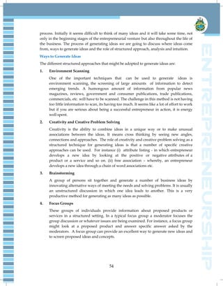 54
process. Initially it seems difficult to think of many ideas and it will take some time, not
only in the beginning stages of the entrepreneurial venture but also throughout the life of
the business. The process of generating ideas we are going to discuss where ideas come
from, ways to generate ideas and the role of structured approach, analysis and intuition.
Ways to Generate Ideas
The different structured approaches that might be adopted to generate ideas are:
1. Environment Scanning
One of the important techniques that can be used to generate ideas is
environment scanning, the screening of large amounts of information to detect
emerging trends. A humongous amount of information from popular news
magazines, reviews, government and consumer publications, trade publications,
commercials, etc. will have to be scanned. The challenge in this method is not having
too little information to scan, its having too much. It seems like a lot of effort to work
but if you are serious about being a successful entrepreneur in action, it is energy
well spent.
2. Creativity and Creative Problem Solving
Creativity is the ability to combine ideas in a unique way or to make unusual
associations between the ideas. It means cross thinking by seeing new angles,
connections and approaches. The role of creativity and creative problem solving as a
structured technique for generating ideas is that a number of specific creative
approaches can be used. For instance (i) attribute listing - in which entrepreneur
develops a new idea by looking at the positive or negative attributes of a
product or a service and so on. (ii) free association – whereby, an entrepreneur
develops a new idea through a chain of word associations etc.
3. Brainstorming
A group of persons sit together and generate a number of business ideas by
innovating alternative ways of meeting the needs and solving problems. It is usually
an unstructured discussion in which one idea leads to another. This is a very
productive method for generating as many ideas as possible.
4. Focus Groups
These groups of individuals provide information about proposed products or
services in a structured setting. In a typical focus group a moderator focuses the
group discussion or whatever issues are being examined. For instance, a focus group
might look at a proposed product and answer specific answer asked by the
moderators. A focus group can provide an excellent way to generate new ideas and
to screen proposed ideas and concepts.
 