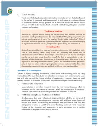55
5. Market Research
This is a method of gathering information about products/services that already exist
in the market. A systematic and in-depth study is undertaken to obtain useful data
to determine demand supply position for a particular product or service that is
already available in the market. Such a research will help in getting new ideas for
products and services.
The Role of Intuition
Intuition is a cognitive process whereby we subconsciously make decisions based on our
cumulative knowledge and experiences. It is being called that „Aha‟ feeling you get when your
internal search engine hits its mark. You may have heard it called “gut feeling”. Although
structured, methodical approaches to generating ideas are important, intuition also can play
an important role. Intuition can be a powerful source of new ideas if you learn to use it.
Evaluating ideas
Although generating ideas is an important process for entrepreneurs, it is only half the battle!
Look at ideas carefully before taking action and proceeding any further with an
entrepreneurial venture. When in the market for a new computer or car, does one take the first
one that one sees? Most would. One shops around. One looks at each possibility in order to
determine which is best to meet the needs and fit the available budget. This process is just as
important in evaluating entrepreneurial ideas. After all, one wants to pursue the option that‟s
going to allow one to best meet one‟s goals given the resources one has available. This section
discusses why evaluation is important, and looks at different ways to evaluate ideas.
Importance of evaluating ideas
Amidst of rapidly changing environment, it may seem that evaluating ideas are a big
waste of time. One may think that if one takes time to evaluate one's entrepreneurial ideas
one will miss the quickly closing window of opportunity. However, there are good
reasons why idea evaluation is an important step in researching the venture‘s feasibility.
1. To decide what is important
Idea evaluation is important because it forces the entrepreneur to decide what is
important to the entrepreneurial venture, which the entrepreneur is pursuing.
Potential ideas should be evaluated against what is important to him/her.
2. To Identify Strengths and Weaknesses of the Idea
Another reason that idea evaluation is important is that all ideas are not created
equal some ideas that an entrepreneur comes up with will have better chances of
success than others. By evaluating the strengths and weakness of each idea, the
entrepreneur is forced to identify and assess the strong and weak points because in
looking at the strengths and weaknesses of each alternative one is getting
information to help one to make a better decision.
 