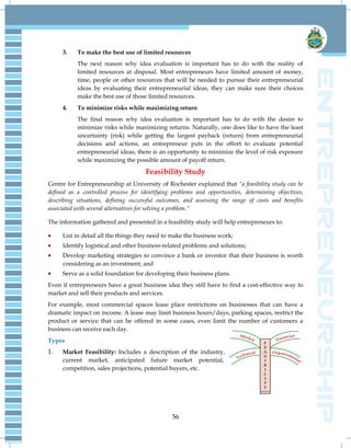 56
3. To make the best use of limited resources
The next reason why idea evaluation is important has to do with the reality of
limited resources at disposal. Most entrepreneurs have limited amount of money,
time, people or other resources that will be needed to pursue their entrepreneurial
ideas by evaluating their entrepreneurial ideas, they can make sure their choices
make the best use of those limited resources.
4. To minimize risks while maximizing return
The final reason why idea evaluation is important has to do with the desire to
minimize risks while maximizing returns. Naturally, one does like to have the least
uncertainty (risk) while getting the largest payback (return) from entrepreneurial
decisions and actions, an entrepreneur puts in the effort to evaluate potential
entrepreneurial ideas, there is an opportunity to minimize the level of risk exposure
while maximizing the possible amount of payoff return.
Feasibility Study
Centre for Entrepreneurship at University of Rochester explained that “a feasibility study can be
defined as a controlled process for identifying problems and opportunities, determining objectives,
describing situations, defining successful outcomes, and assessing the range of costs and benefits
associated with several alternatives for solving a problem.”
The information gathered and presented in a feasibility study will help entrepreneurs to:
 List in detail all the things they need to make the business work;
 Identify logistical and other business-related problems and solutions;
 Develop marketing strategies to convince a bank or investor that their business is worth
considering as an investment; and
 Serve as a solid foundation for developing their business plans.
Even if entrepreneurs have a great business idea they still have to find a cost-effective way to
market and sell their products and services.
For example, most commercial spaces lease place restrictions on businesses that can have a
dramatic impact on income. A lease may limit business hours/days, parking spaces, restrict the
product or service that can be offered in some cases, even limit the number of customers a
business can receive each day.
Types
1. Market Feasibility: Includes a description of the industry,
current market, anticipated future market potential,
competition, sales projections, potential buyers, etc.
 