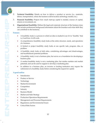 57
2. Technical Feasibility: Details on how to deliver a product or service (i.e., materials,
labour, transportation, where the business will be located, technology needed, etc.).
3. Financial Feasibility: Projects how much start-up capital is needed, sources of capital,
returns on investment, etc.
4. Organisational Feasibility: Defines the legal and corporate structure of the business (may
also include professional background information about the founders and what skills they
can contribute to the business).
Features
 A feasibility study is a process in which an idea is studied to see if it is "feasible," that
is, if and how it will work.
 A comprehensive feasibility study looks at the entire structure, needs, and operations
of a business.
 A limited or project feasibility study looks at one specific task, program, idea, or
problem.
 A feasibility study looks at both sides, considering advantages and disadvantages,
and troubleshoots potential problems.
 A feasibility study is not a business plan, but serves as a foundation for developing a
business plan.
 A market feasibility study is not a marketing plan, but studies markets and market
potential, and can be used to support or develop a marketing plan.
 In addition to a business plan, an investor or lending institution may require the
submission of a feasibility study before considering the request for capital.
A good outline
 Introduction
 Product or Service
 Technology
 Market Environment
 Competition
 Industry
 Business Model
 Market and Sales Strategy
 Production Operations Requirements
 Management and Personnel Requirements
 Regulations and Environmental Issues
 Critical Risk Factors
 
