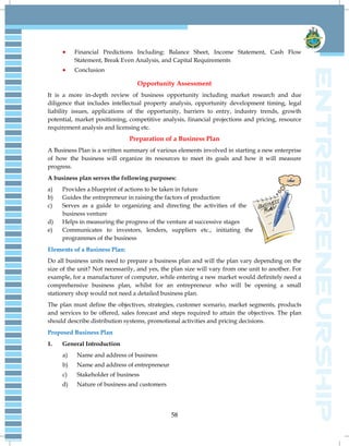 58
 Financial Predictions Including: Balance Sheet, Income Statement, Cash Flow
Statement, Break Even Analysis, and Capital Requirements
 Conclusion
Opportunity Assessment
It is a more in-depth review of business opportunity including market research and due
diligence that includes intellectual property analysis, opportunity development timing, legal
liability issues, applications of the opportunity, barriers to entry, industry trends, growth
potential, market positioning, competitive analysis, financial projections and pricing, resource
requirement analysis and licensing etc.
Preparation of a Business Plan
A Business Plan is a written summary of various elements involved in starting a new enterprise
of how the business will organize its resources to meet its goals and how it will measure
progress.
A business plan serves the following purposes:
a) Provides a blueprint of actions to be taken in future
b) Guides the entrepreneur in raising the factors of production
c) Serves as a guide to organizing and directing the activities of the
business venture
d) Helps in measuring the progress of the venture at successive stages
e) Communicates to investors, lenders, suppliers etc., initiating the
programmes of the business
Elements of a Business Plan:
Do all business units need to prepare a business plan and will the plan vary depending on the
size of the unit? Not necessarily, and yes, the plan size will vary from one unit to another. For
example, for a manufacturer of computer, while entering a new market would definitely need a
comprehensive business plan, whilst for an entrepreneur who will be opening a small
stationery shop would not need a detailed business plan.
The plan must define the objectives, strategies, customer scenario, market segments, products
and services to be offered, sales forecast and steps required to attain the objectives. The plan
should describe distribution systems, promotional activities and pricing decisions.
Proposed Business Plan
1. General Introduction
a) Name and address of business
b) Name and address of entrepreneur
c) Stakeholder of business
d) Nature of business and customers
 
