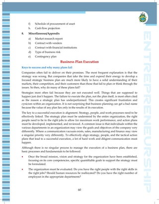 60
f) Schedule of procurement of asset
h. Cash flow projection
8. Miscellaneous/Appendix
a) Market research report
b) Contract with venders
c) Contract with financial institutions
d) Type of business risk
e) Contingency plan
Business Plan Execution
Keys to success and why many plans fail
Companies often fail to deliver on their promises. The most frequent explanation is that the
strategy was wrong. But companies that take the time and expend their energy to develop a
focused strategic business plan are much more likely to have a solid understanding of their
markets, their competition, and their customers than those that fail to plan or think through the
issues. So then, why do many of these plans fail?
Strategies most often fail because they are not executed well. Things that are supposed to
happen just don‘t happen. The failure to execute the plan, not the plan itself, is most often cited
as the reason a strategic plan has underperformed. This creates significant frustration and
cynicism within an organization. It is not surprising that business planning can get a bad name
because the value of any plan lies only in the results of its execution.
The key to a successful execution is alignment. Strategy, people, and work processes need to be
effectively linked. The strategic plan must be understood by the entire organization, the right
people need to be in the right jobs to allow for maximum work performance, and action plans
must be developed, implemented, and reviewed. A common issue is that individuals within the
various departments in an organization may view the goals and objectives of the company very
differently. Where a communication vacuum exists, sales, manufacturing and finance may view
a singular priority very differently. To effectively align strategy, people, and the tactical action
plans that lead to a successful execution, a lot of hard work and diligent communication must
happen.
Although there is no singular process to manage the execution of a business plan, there are
basic processes and fundamentals to be followed.
 Once the broad mission, vision and strategy for the organization have been established,
focusing on its core competencies, specific quantifiable goals to support the strategy must
be formulated.
 The organization must be evaluated. Do you have the right people with the right skills in
the right jobs? Should human resources be reallocated? Do you have the right number of
employees in the appropriate departments?
 