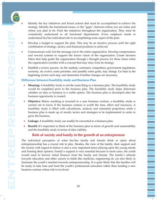 61
 Identify the key initiatives and broad actions that must be accomplished to achieve the
strategy. Identify the transitional issues, or the ―gaps‖, between where you are today and
where you plan to be. Push the initiatives throughout the organization. They must be
consistently understood in all functional departments. Every employee needs to
understand his/her individual role in accomplishing some aspect of the plan.
 Develop a budget to support the plan. This may be an iterative process until the right
combination of strategy, tactics, and financial prudence is achieved.
 Communicate well. Get the message out to the entire organization. Develop compensation
and reward systems to support the future vision of the organization. Create decision
filters that help guide the organization through a thought process for those times when
the organization wrestles with a concept that may stray from its strategy.
 Establish a review process. As the markets, customers, competitors, government regulations,
economy, etc evolve; some priorities, and possibly some goals, may change. Go back to the
beginning, review each step, and determine if further changes are necessary.
Difference between Feasibility study and Business Plan
 Meaning: A feasibility study is not the same thing as a business plan. The feasibility study
would be completed prior to the business plan. The feasibility study helps determine
whether an idea or business is a viable option. The business plan is developed after the
business opportunity is created.
 Objective: Before anything is invested in a new business venture, a feasibility study is
carried out to know if the business venture is worth the time, effort and resources. A
feasibility study is filled with calculations, analysis and estimated projections while a
business plan is made up of mostly tactics and strategies to be implemented in order to
grow the business.
 Linkage: A feasibility study can readily be converted to a business plan.
 Benefit: It‘s important to think of the business plan in terms of growth and sustainability
and the feasibility study in terms of idea viability.
Role of society and family in the growth of an entrepreneur
The individual perception of what his/her family and friends think or opine about
entrepreneurship has a crucial role to play. Besides, the view of the family, their support and
the society with regard to failure is also a very important factor playing upon the young minds
and framing their opinion. Family‘s support is very essential because in most cases, the youth
would need to borrow initial finances from the family and friends. The family‘s attitude
towards education and other careers in fields like medicine, engineering etc are also likely to
dominate the youth‘s mindset towards entrepreneurship. It is quite likely that the families will
be ready to take loan and fund the youth‘s professional education rather than funding a new
business venture where risk is involved.
 