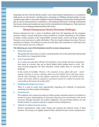 62
Surprising, but true is the fact that the society‘s views about business entrepreneurs as a prospective
bride-groom can also become a deciding factor, promoting or inhibiting entrepreneurship. In some
societies people prefer to marry their daughters to persons holding government jobs, thinking that the
jobs are secure and permanent as compared to a self employed individual‘s. Normally professionals
like lawyers, doctors and scientists are seen to be the most preferred as bridegrooms. These factors are
relevant in terms of shaping entrepreneurship in the society.
Woman Entrepreneurs Need to Overcome Challenges
Women entrepreneurs face a series of problems right from the beginning till the enterprise
functions. Being a woman itself poses various problems to a female entrepreneur. The problem
of Indian women pertains to her responsibility towards family, society and huge workload.
Women in rural areas have to suffer still further. They face tough resistance from men. They are
considered as helpers. The attitude of society towards them and constraints in which they have
to live and work are not very conducive.
The following are some of the limitations faced by women entrepreneurs:
1. Patriarchal society:
The gender bias that exists in society is predominantly due to the patriarchal attitude that
has existed over a long period of time.
2. Lack of opportunities:
As in some area education still has not reached to every female, the lack of education
does stand as a barrier, they are no doubt skilled which enables them to work, but
more focused programes for their education would enable them to overcome this
challenge.
In the words of Gandhiji, “Woman is the companion of man, gifted with equal mental
capacity. Investing in women‟s education yields one of the highest returns that equip women
with the skills, knowledge, and self confidence required for carrying the role of better parents,
workers, and citizens which are regarded as a permanent solution to a number of economic and
social problems that improve the quality of life.”
3. Enabling technologies for women:
There is a need to create more opportunities regarding new methods of production,
marketing and other modern technologies.
4. Social barriers:
The traditions and customs prevailing in Indian society sometimes stand as an obstacle to
women is to grow and prosperity. In rural areas, they face more social barriers. The can be
overcome through education and positive legislation. The government policies are and
should continue in a greater measure to support women entrepreneurs.
5. Attitude of creditors towards women:
Women entrepreneurs suffer while raising and meeting the financial needs of their
business. The society was slightly biased in their attitude towards women entrepreneurs,
 