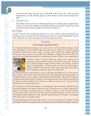 63
but the records reflect that the rate of bad debts is the least in the case of women
entrepreneurs, and the self-help groups in micro finance is most successful because of
them.
6. Organised sector:
The skilled women work more in the unorganised sector and hence does not get her due,
if she can overcome the challenge of education and be aware of all the schemes she would
not only be able to join the organised sector but be a leader in it.
Ray of Hope
In spite of all the above mentioned problems, the rate at which women entrepreneurs are
growing is slowly increasing. Read the following case study of a women entrepreneur who has
made a difference, not only for herself but also for the people around her.
Case Study
Leela Bordia- Jaipur Blue Pottery
She single-handedly brought prosperity and a sense of pride in craft of hundreds of villagers, made
their craft famous world over and built a business worth 25 crores. Behind her worked the towering
personality of Mother Teresa and her mother. It always amazed Leela how her mother Juggled her
various roles of a caring wife, a loving mother of four daughters, an efficient house holder with many
guests who visited frequently and above all a compassionate volunteer of Mother Teressa‟s orphanages.
According to Leela, it was her mother who created in her a deep sense of
compassion for fellow human beings and strong social consciousness. She grew
up in Calcutta and after marriage, moved to Jaipur. Leela visited a couple of
villages surrounding Jaipur. She was moved to see the art work and hard labour
that was involved in the pottery and ceramic of the village and yet the villagers
lived in unhygienic conditions as they were extremely poor.
She discovered that the wonderful skill, an ancient craft dying away before her eyes and she did not
know what she could do about it. When she asked them the reason behind their prevailing conditions as
to why they were so poor their reply was nobody wanted to buy their pottery. She had never thought of
starting a business alone because she wanted to do something new and concrete but her grooming and
her mind set inspired of Mother Teresa and her own mother, was yet alive in her. She got involved
with the artisans to save their dying craft.
She was quick to understand their problem- even though their craft was exquisite, they did not have
any modern elements, so she suggested some new designs. The artisans were not ready to believe in her
designs, until finally one craftsman agreed to try making her design in ceramic hand painted beads.
The design was a huge success and she was able to gain the confidence of the other artisans as well. She
had started her business with just Rs. 500/- and quick rotation of money set the business. She designed
bead curtains which were largely accepted.
The flourishing business required a proper business set up and so Leela formed a company “Neerja
International” (Neerja is her youngest sister). The unique and exquisite pottery the villagers made and
 
