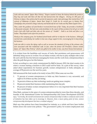 64
Leela sold was named “Jaipur Blue Pottery.” Buyers wanted to know the history behind the products
they buy and Leela told them all that she had learned from the villagers. During its 200 years of
History in Jaipur, blue pottery had its period of expansion under state patronage that started from 19th
century of Maharaja of Jaipur, Sawai Ram Singh II. Credit for its revival goes to Kamla Devi
Chatopadya who promoted cottage industry and handicraft all over India and Raj Mata Gayatri Devi.
Then, under the guidance of Leela Bordia it received fresh lease of life. Today, she provides a livelihood
to thousands of people. She had some early hardships in the export of these products but all got set with
Leela‟s link with Faith and John who are the owners of “Anokhi”. Faith is an Irish and John is an
Indian. They helped Leela export her products.
Slowly as the company grew, her husband joined hands with her to help her in the business. Although
married into a joint family, her mother in law was a huge support to her, encouraging her to keep doing
the business.
Leela was able to revive the dying craft as well as increase the standard of living of the artisans who
were associated with this traditional craft. In fact, when the former US President, Clinton visited
Jaipur, all “Jaipur Blue Pottery” which was gifted to his mother in law, was from Neerja International
It is evident from the hardships and success of Leela, that persistence and perseverance will
definitely bring success to women. For an Indian woman, who has to play multiple roles in her
life and walk the fine line between managing her home and the work front, entrepreneurship is
often the path that gives her this balance.
In fact, according to a new study commissioned by Dell in January 2012, the ideal country to be
where a woman starting a business in 2012 could well be India. As a part of the survey, when
asked about expectations for business growth, women entrepreneurs in India anticipate, an
average of 90 percent over the next five years.
Dell announced the final results of its study in June 2012. What came out was this:
1. 71 percent of women entrepreneurs in India say their business is very successful, and
eight in 10 of them say they are hiring;
2. 74 percent of them say their technology needs are getting more complex;
3. 90 percent started their business while maintaining their day job;
4. 85 percent of Indian women entrepreneurs believe it is very important that their business
has a social impact.
Hina Shah, a pioneer in the space of women entrepreneurship for more than three decades, and
founder of the International Centre for Entrepreneurship and Career Development (ICECD),
says, ―Currently, the overall environment for women entrepreneurship in India is conducive and a series
of initiatives has been taken up to encourage it. However, from a macro policy point of view, women
entrepreneurship development has been a residual category.”
Shah says that policies have been formulated for industry as a whole and have been further
broken down into sector-wise policies. ―The government‘s policy for women employment and
 