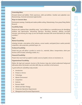 66
Generating Ideas:
Personal interest and hobbies- Work experiences, skills and abilities- Familiar and unfamiliar ones-
Brainstorming- External environment opportunities
Ways to Generate Ideas
Environment scanning- Creativity and creative problem solving- Brainstorming- Focus group-Doing Market
Research
Feasibility Study
Rochester.edu explained that a feasibility study, “can be defined as a controlled process for identifying
problems and opportunities, determining objectives, describing situations, defining successful
outcomes, and assessing the range of costs and benefits associated with several alternatives for solving
a problem.”
Types
Market Feasibility:
initiating Includes a description of the industry, current market, anticipated future market potential,
competition, sales projections, potential buyers, etc.
Technical Feasibility:
Details how you will deliver a product or service (i.e., materials, labour, transportation, where your
business will be located, technology needed, etc.).
Financial Feasibility:
Projects how much start-up capital is needed, sources of capital, returns on investment, etc.
Organisational Feasibility:
Defines the legal and corporate structure of the business (may also include professional background
information about the founders and what skills they can contribute to the business).
A good outline for a feasibility study includes:
 Introduction
 Product or Service
 Technology
 Market Environment
 Competition
 Industry
 Business Model
 Market and Sales Strategy
 Production Operations Requirements
 Management and Personnel Requirements
 