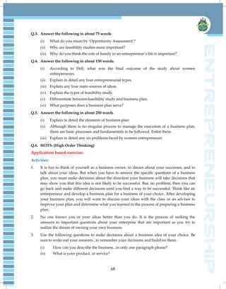 68
Q.3. Answer the following in about 75 words
(i) What do you mean by ‗Opportunity Assessment‘?
(ii) Why are feasibility studies more important?
(iii) Why do you think the role of family in an entrepreneur‘s life is important?
Q.4. Answer the following in about 150 words.
(i) According to Dell, what was the final outcome of the study about women
entrepreneurs.
(ii) Explain in detail any four entrepreneurial types.
(iii) Explain any four main sources of ideas.
(iv) Explain the types of feasibility study.
(v) Differentiate between feasibility study and business plan.
(vi) What purposes does a business plan serve?
Q.5. Answer the following in about 250 words
(i) Explain in detail the elements of business plan
(ii) Although there is no singular process to manage the execution of a business plan,
there are basic processes and fundamentals to be followed. Enlist them.
(iii) Explain in detail any six problems faced by women entrepreneurs
Q.6. HOTS: (High Order Thinking)
Application based exercise:
Activities:
1. It is fun to think of yourself as a business owner, to dream about your successes, and to
talk about your ideas. But when you have to answer the specific questions of a business
plan, you must make decisions about the direction your business will take decisions that
may show you that this idea is not likely to be successful. But, no problem, then you can
go back and make different decisions until you find a way to be successful. Think like an
entrepreneur and develop a business plan for a business of your choice. After developing
your business plan, you will want to discuss your ideas with the class or an advisor to
improve your plan and determine what you learned in the process of preparing a business
plan.
2. No one knows you or your ideas better than you do. It is the process of seeking the
answers to important questions about your enterprise that are important as you try to
realize the dream of owning your own business.
3. Use the following questions to make decisions about a business idea of your choice. Be
sure to write out your answers...to remember your decisions and build on them.
(i) How can you describe the business...in only one paragraph please?
(ii) What is your product, or service?
 