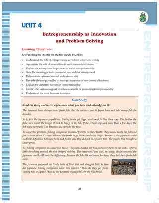 70
UNIT 4
Entrepreneurship as Innovation
and Problem Solving
Learning Objectives:
After reading the chapter the student would be able to:
Understand the role of entrepreneurs as problem solvers in society
Appreciate the role of innovations in entrepreneurial ventures
Explain the concept and importance of social entrepreneurship
State the meaning of entrepreneurial risk and risk management
Differentiate between internal and external risk
Describe the role played by technology in creation of new forms of business
Explain the different barriers of entrepreneurship
Identify the various support structure available for promoting entrepreneurship
Understand the term Business Incubator
Case Study
Read the story and write a few lines what you have understood from it:
The Japanese have always loved fresh fish. But the waters close to Japan have not held many fish for
decades.
So to feed the Japanese population, fishing boats got bigger and went farther than ever. The farther the
fishermen went, the longer it took to bring in the fish. If the return trip took more than a few days, the
fish were not fresh. The Japanese did not like the taste.
To solve this problem, fishing companies installed freezers on their boats. They would catch the fish and
freeze them at sea. Freezers allowed the boats to go farther and stay longer. However, the Japanese could
taste the difference between fresh and frozen and they did not like frozen fish. The frozen fish brought a
lower price.
So, fishing companies installed fish tanks. They would catch the fish and store them in the tanks. After a
little thrashing around, the fish stopped moving. They were tired and dull, but alive. Unfortunately, the
Japanese could still taste the difference. Because the fish did not move for days, they lost their fresh-fish
taste.
The Japanese preferred the lively taste of fresh fish, not sluggish fish. So how
did Japanese fishing companies solve this problem? How do they get fresh-
tasting fish to Japan? How do the Japanese manage to keep the fish fresh?
 