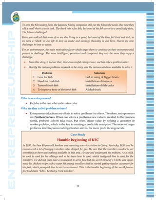 71
To keep the fish tasting fresh, the Japanese fishing companies still put the fish in the tanks. But now they
add a small shark to each tank. The shark eats a few fish, but most of the fish arrive in a very lively state.
The fish are challenged.
Have you realized that some of us are also living in a pond, but most of the time feel tired and dull, so
we need a „Shark‟ in our life to keep us awake and moving? Basically in our lives, Sharks are new
challenges to keep us active.
For an entrepreneur, the main motivating factor which urges them to continue in their entrepreneurial
pursuit is challenge. The more intelligent, persistent and competent they are, the more they enjoy a
challenge.
From this story, it is clear that, to be a successful entrepreneur, one has to be a problem solver.
Identify the various problems involved in the story, and the various solutions available to solve it.
Who is an entrepreneur?
He/she is the one who undertakes risks.
Why are they called problem solvers?
Entrepreneurial actions are efforts to solve problems for others. Therefore, entrepreneurs
are Problem Solvers. When one solves a problem a new value is created. In the business
world, problem solvers take risks, but often create value by solving a customer or
market problem, which is the key to creating a profitable enterprise. The more or larger
problems an entrepreneurial organization solves, the more profit it can generate.
Case Study
Humble beginning of KFC
In 1930, the then 40 year old Sanders was operating a service station in Corby, Kentucky, USA and he
encountered a lot of hungry travellers who stopped for gas. He saw that the travellers wanted to eat
something as there was nothing available in that area. He saw and understood the problem. As a child,
he used to cook for his siblings and so he knew how to cook, which instigated him to cook for the
travellers. He did not even have a restaurant to serve food but his secret blend of 11 herbs and spices
made his chicken recipe such a super hit among travellers that he started getting regular customers for
his food, which prompted him to start a restaurant. This is the humble beginning of the world famous
fast food chain “KFC- Kentucky Fried Chicken”.
Problem Solution
1. Love for fish Led to using of Bigger boats
2. Need for fresh fish Installation of freezers
3. Taste of fresh fish Installation of fish tanks
4. To improve taste of the fresh fish Added shark
 