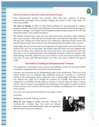 72
Solving Problems to Meet the Needs and Wants of People:
Most entrepreneurial ventures have survived when they solve problems of people,
understanding their needs and accordingly changing the product to their needs. Study the
following examples:
The Story of Kellogg: In 1894, Dr. John Harvey Kellogg was superintendent of a famous
hospital and health spa in Battle Creek, Michigan. His younger brother, Will Keith Kellogg, was
the business manager. The hospital stressed healthful living and kept its patients on a diet that
eliminated caffeine, meat, alcohol and tobacco.
The brothers invented many foods that were made from grains, including a coffee substitute
and a type of granola, which they forced through rollers and rolled into long sheets of dough.
One day, after cooking some wheat, the men were called away. When they finally returned, the
whet had become stale. They decided to force the tempered grain through the rollers anyway.
Surprisingly, the grain did not come out in long sheets of dough. Instead, each wheat berry was
flattened and came out as a thin flake. The brothers baked the flakes and were delighted with
their new invention. They realized that they have discovered a new and delicious cereal, but
they had no way of knowing that they had accidentally invented a whole new industry. Will
Keith Kellogg eventually opened his own cereal business and its most famous product is still
sold today. It wasn‘t until 1906 that Kellogg‟s Corn Flakes were made available to the general
public.
Innovations Leading to Entrepreneurial Ventures
An entrepreneur is also known to be a person who habitually creates and innovates to build
something of recognised value around perceived opportunities.
Creativity and innovation are the distinguishing marks of the entrepreneur. That is why they
disturb markets and can challenge large established businesses. Creativity is a continuous
activity for the entrepreneur, always seeing new ways of doing things with little concern for
how difficult they might be or whether the resources are available. But creativity in the
entrepreneur is combined with the ability to innovate, to take the idea and make it work in
practice. Once the project is accomplished, the entrepreneur seeks another ‗mountain to climb‘
because for him or her creativity and innovation are habitual, something that he or she has to
keep on doing.
Let us look into some innovations that led to successful ventures:
Penicillin
Inventor: Sir Alexander Fleming, a scientist
What he was trying to make: Ironically, Fleming was
searching for a "wonder drug" that could cure diseases.
However, it wasn't until Fleming threw away his experiments
that he found what he was looking for.
 