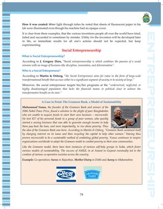 74
How it was created: When light through tubes he noted that sheets of fluorescent paper in his
lab were illuminated even though his machine had an opaque cover.
It is clear from these examples, that the various inventions people all over the world have tried,
failed and succeeded in sometimes by mistake. Utility for the invention will be developed later
in life, so immediate results for all one‘s actions should not be expected, but keep
experimenting.
Social Entrepreneurship
What is Social Entrepreneurship?
According to J. Gregory Dees, ―Social entrepreneurship is which combines the passion of a social
mission with an image of business-like discipline, innovation, and determination”.
Who is a Social Entrepreneur?
According to Martin & Osberg, ―the Social Entrepreneur aims for value in the form of large-scale
transformational benefit that accrues either to a significant segment of society or to society at large.”
Moreover, the social entrepreneur targets his/her programs at the ―underserved, neglected, or
highly disadvantaged population that lacks the financial means or political clout to achieve the
transformative benefit on its own.”
A Case in Point: The Grameen Bank, a Model of Sustainability
Muhammad Yunus, the founder of the Grameen Bank and winner of the
2006 Nobel Peace Prize, found a solution to the plight of poor Bangladeshis
who are unable to acquire funds to start their own business – microcredit.
He lent $27 of his personal funds to a group of poor women, who quickly
started a sewing business that was able to generate enough income to help
them pay back the loan, and more importantly, to rise above poverty. Thus
the idea of the Grameen Bank was born. According to Martin & Osberg, “Grameen Bank sustained itself
by charging interest on its loans and then recycling the capital to help other women.” Having thus
proven microcredit to be a sustainable method of combating global poverty, Yunus continues to inspire
organizations worldwide to adopt the Grameen model to combat poverty in their own communities.
Like the Grameen model, there have been instances of various self-help groups in India, which foster
various models of sustainability. The success of AMUL in at Anand in Gujarat eventually led to the
creation of various co-operative societies across the country.
Example: Co-operatives; Saras in Rajasthan, Mother Dairy in Delhi and Aarey in Maharashtra
 