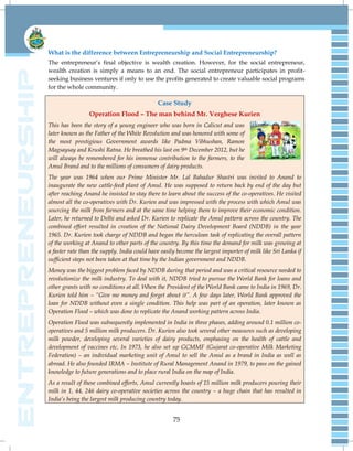 75
What is the difference between Entrepreneurship and Social Entrepreneurship?
The entrepreneur‘s final objective is wealth creation. However, for the social entrepreneur,
wealth creation is simply a means to an end. The social entrepreneur participates in profit-
seeking business ventures if only to use the profits generated to create valuable social programs
for the whole community.
Case Study
Operation Flood – The man behind Mr. Verghese Kurien
This has been the story of a young engineer who was born in Calicut and was
later known as the Father of the White Revolution and was honored with some of
the most prestigious Government awards like Padma Vibhushan, Ramon
Magsaysay and Krushi Ratna. He breathed his last on 9th December 2012, but he
will always be remembered for his immense contribution to the farmers, to the
Amul Brand and to the millions of consumers of dairy products.
The year was 1964 when our Prime Minister Mr. Lal Bahadur Shastri was invited to Anand to
inaugurate the new cattle-feed plant of Amul. He was supposed to return back by end of the day but
after reaching Anand he insisted to stay there to learn about the success of the co-operatives. He visited
almost all the co-operatives with Dr. Kurien and was impressed with the process with which Amul was
sourcing the milk from farmers and at the same time helping them to improve their economic condition.
Later, he returned to Delhi and asked Dr. Kurien to replicate the Amul pattern across the country. The
combined effort resulted in creation of the National Dairy Development Board (NDDB) in the year
1965. Dr. Kurien took charge of NDDB and began the herculean task of replicating the overall pattern
of the working at Anand to other parts of the country. By this time the demand for milk was growing at
a faster rate than the supply. India could have easily become the largest importer of milk like Sri Lanka if
sufficient steps not been taken at that time by the Indian government and NDDB.
Money was the biggest problem faced by NDDB during that period and was a critical resource needed to
revolutionize the milk industry. To deal with it, NDDB tried to pursue the World Bank for loans and
other grants with no conditions at all. When the President of the World Bank came to India in 1969, Dr.
Kurien told him – “Give me money and forget about it”. A few days later, World Bank approved the
loan for NDDB without even a single condition. This help was part of an operation, later known as
Operation Flood – which was done to replicate the Anand working pattern across India.
Operation Flood was subsequently implemented in India in three phases, adding around 0.1 million co-
operatives and 5 million milk producers. Dr. Kurien also took several other measures such as developing
milk powder, developing several varieties of dairy products, emphasing on the health of cattle and
development of vaccines etc. In 1973, he also set up GCMMF (Gujarat co-operative Milk Marketing
Federation) – an individual marketing unit of Amul to sell the Amul as a brand in India as well as
abroad. He also founded IRMA – Institute of Rural Management Anand in 1979, to pass on the gained
knowledge to future generations and to place rural India on the map of India.
As a result of these combined efforts, Amul currently boasts of 15 million milk producers pouring their
milk in 1, 44, 246 dairy co-operative societies across the country – a huge chain that has resulted in
India‟s being the largest milk producing country today.
 