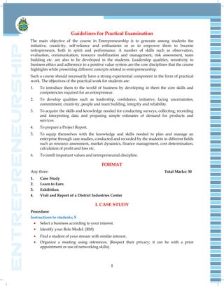 I
Guidelines for Practical Examination
The main objective of the course in Entrepreneurship is to generate among students the
initiative, creativity, self-reliance and enthusiasm so as to empower them to become
entrepreneurs, both in spirit and performance. A number of skills such as observation,
evaluation, communication, resource mobilization and management, risk assessment, team
building etc. are also to be developed in the students. Leadership qualities, sensitivity to
business ethics and adherence to a positive value system are the core disciplines that the course
highlights while presenting different concepts related to entrepreneurship.
Such a course should necessarily have a strong experiential component in the form of practical
work. The objectives of the practical work for students are:
1. To introduce them to the world of business by developing in them the core skills and
competencies required for an entrepreneur.
2. To develop qualities such as leadership, confidence, initiative, facing uncertainties,
commitment, creativity, people and team building, integrity and reliability.
3. To acquire the skills and knowledge needed for conducting surveys, collecting, recording
and interpreting data and preparing simple estimates of demand for products and
services.
4. To prepare a Project Report.
5. To equip themselves with the knowledge and skills needed to plan and manage an
enterprise through case studies, conducted and recorded by the students in different fields
such as resource assessment, market dynamics, finance management, cost determination,
calculation of profit and loss etc.
6. To instill important values and entrepreneurial discipline.
FORMAT
Any three: Total Marks: 30
1. Case Study
2. Learn to Earn
3. Exhibition
4. Visit and Report of a District Industries Center
I. CASE STUDY
Procedure:
Instructions to students; X
Select a business according to your interest.
Identify your Role Model. (RM)
Find a student of your stream with similar interest.
Organize a meeting using references. (Respect their privacy; it can be with a prior
appointment or use of networking skills).
 