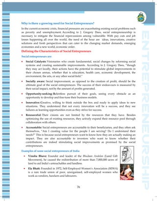 76
Why is there a growing need for Social Entrepreneurs?
In the current economic crisis, financial pressures are exacerbating existing social problems such
as poverty and unemployment. According to J. Gregory Dees, social entrepreneurship is
necessary to mitigate the financial repercussions among vulnerable. With pay cuts and job
losses happening all over the world, the need of the hour are ideas, innovations, creative
solutions and fresh perspectives that can cater to the changing market demands, emerging
economies and a new world, economic order.
Defining the Characteristics of Social Entrepreneurs
Social entrepreneurs are:
Social Catalysts: Visionaries who create fundamental, social changes by reforming social
systems and creating sustainable improvements. According to J. Gregory Dees, ―though
they may act locally, their actions have the potential to stimulate global improvements in
their chosen arenas, whether that is education, health care, economic development, the
environment, the arts, or any other social field.‖
Socially aware: Social improvement, as opposed to the creation of profit, should be the
ultimate goal of the social entrepreneurs. The success of their endeavours is measured by
their social impact, not by the amount of profits generated.
Opportunity-seeking: Relentless pursuit of their goals, seeing every obstacle as an
opportunity to develop and fine-tune their business models.
Innovative: Creative, willing to think outside the box and ready to apply ideas to new
situations. They understand that not every innovation will be a success, and they see
failures as learning opportunities even as they strive for success.
Resourceful: Their visions are not limited by the resources that they have. Besides
optimizing the use of existing resources, they actively expand their resource pool through
collaboration with others.
Accountable: Social entrepreneurs are accountable to their beneficiaries, and they often ask
themselves, ―Am I creating value for the people I am serving? Do I understand their
needs?‖ This is because social entrepreneurs want to know how they are actually making an
impact. They are also accountable to investors who want to know whether their
contributions are indeed stimulating social improvements as promised by the social
entrepreneurs.
Examples of some social entrepreneurs of India
Vinoba Bhave: Founder and leader of the Bhudaan Andolan (Land Gift
Movement), he caused the redistribution of more than 7,000,000 acres of
land to aid India‘s untouchables and landless.
Ela Bhatt: Founded in 1972, Self-Employed Women‘s Association (SEWA)
is a rare trade union of poor, unorganised, self-employed women who
work as vendors, hawkers and labourers.
 