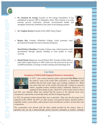 77
Dr. Abraham M. George: Founder of The George Foundation. It was
established in January 1995 in Bangalore, India. Their mission is to work
towards poverty eradication, promote environmental health, and
strengthen democratic institutions and values in developing countries.
Dr. Verghese Kurien: Founder of the AMUL Dairy Project.
Bunker Roy: Founder of Barefoot College, which promotes rural
development through innovative education programs.
Nand Kishore Chaudhary: Founder of Jaipur rugs, which promotes rural
development through capacity building of rural people in carpet
weaving.
Harish Hande: Magsaysay Award Winner 2011. Founder of Selco India, a
solar electric light company in 1995, which over the years has lit up over
1,20,000 households, to emerge as India's leading solar technology firm.
Case Study
Formation of SEWA (Self Employed Women’s Association)
In 1971, a few women handcart pullers approached Ela Bhatt, head of
the women‟s wing of the textile labor association, in Ahmadabad, with
problems like low and erratic wages, poor working conditions etc., Bhatt
was aware that most of the women did petty jobs, working as garment
makers, vegetable vendors, handcart pullers, milkmaids, hawkers etc., to
supplement their family income. About 97% of the women lived in slums
and 93% were illiterate. Bhatt soon realised that the women in the informal sector were
unorganised, unprotected, economically weak, and had no bargaining power.
In 1972, the garment workers formed their own co-operative. They were the first group to be
organised under SEWA. By 1977, six other groups- used garment dealers, handcart pullers,
vegetable vendors, junk-smiths, milk producers and miscellaneous workers- formed their own
co-operatives.
The co-operatives were formed with the share capital provided by the women. Each co-
operative was run by a democratically elected executive committee of workers. Initially,
 