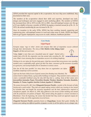 78
SEWA provided the required capital to the co-operatives, but once they were established, they
functioned on their own.
The members of the co-operatives shared their skills and expertise, developed new tools,
designs and techniques and were engaged in joint marketing efforts. The members of SEWA
has increased from 320 in 1973 to 6,94, 551 in 2002. Any self-employed woman over the age
of 15 was eligible to become a member of SEWA by paying a nominal annual fee of Rs. 3/-. In
1975, the annual membership fee was increased to Rs. 5/-.
Since its inception in the early 1970s, SEWA has been working towards organizing and
empowering poor, self-employed women in rural and urban areas in India. SEWA has helped
them to get regular employment, easy access to credit, childcare, healthcare facilities
Case Study
Lijjat Papad
Everyone enjoys 'rags to riches' stories and everyone likes tales of stupendous success achieved
through sheer determination. The story of Shri Mahila Griha Udyog Lijjat
Papad is all that and much more.
Today, Lijjat is more than just a household name for 'papad'. Started with a
modest loan of Rs 80, the cooperative now has annual sales exceeding Rs. 301
crore. What's more stunning than its stupendous success is its striking simplicity.
Sticking to its core values for the past forty years, Lijjat has ensured that every process runs smoothly,
members earn a comfortable profit, agents get their due share, consumers get the assurance of quality
at a good price, and society benefits from its donations to various causes.
How has all this been possible? Its story shows how an organisation can infuse
Gandhian simplicity in all its activities.
Lijjat was the brain child of seven Gujarati women from Bombay (now Mumbai). The
women lived in Lohana Niwas, a group of five buildings in Girgaum. They wanted to start a venture to
create a sustainable livelihood using the only skill they had i.e. cooking. Some of their names were
Jaswantiben Jamnadas Popat, Parvatiben Ramdas Thodani, Ujamben Narandas Kundalia,
Banuben. N. Tanna, Laguben Amritlar Gokani, Jayaben V. Vithalani.
The women borrowed R.s 80/- from Chhaganlal Karamsi Parekh, a member of the Servants of India
Society and a social worker. They took over papad making venture which was running in loss owned
by Laxmidas bhai, and bought the necessary ingredients and the basic infrastructure required to
manufacture papads. On March 15, 1959, they gathered on the terrace of their building and started
with the production of 4 packets of Papads. They started selling the papads to a known merchant in
Bhuleshwar. From the beginning, the women had decided that they would not approach anyone for
donations or help, even if the organization incurred losses.
Chaganlal Karamsi Parekh, popularly known as Chaganbapa, became their guide. Initially, the
women were making two different qualities of papads, in order to sell the inferior one at a cheaper rate.
 