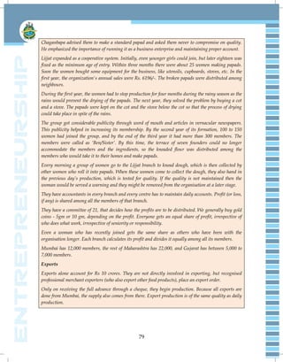 79
Chaganbapa advised them to make a standard papad and asked them never to compromise on quality.
He emphasized the importance of running it as a business enterprise and maintaining proper account.
Lijjat expanded as a cooperative system. Initially, even younger girls could join, but later eighteen was
fixed as the minimum age of entry. Within three months there were about 25 women making papads.
Soon the women bought some equipment for the business, like utensils, cupboards, stoves, etc. In the
first year, the organization's annual sales were Rs. 6196/-. The broken papads were distributed among
neighbours.
During the first year, the women had to stop production for four months during the rainy season as the
rains would prevent the drying of the papads. The next year, they solved the problem by buying a cot
and a stove. The papads were kept on the cot and the stove below the cot so that the process of drying
could take place in spite of the rains.
The group got considerable publicity through word of mouth and articles in vernacular newspapers.
This publicity helped in increasing its membership. By the second year of its formation, 100 to 150
women had joined the group, and by the end of the third year it had more than 300 members. The
members were called as „Ben/Sister‟. By this time, the terrace of seven founders could no longer
accommodate the members and the ingredients, so the kneaded flour was distributed among the
members who would take it to their homes and make papads.
Every morning a group of women go to the Lijjat branch to knead dough, which is then collected by
other women who roll it into papads. When these women come to collect the dough, they also hand in
the previous day‟s production, which is tested for quality. If the quality is not maintained then the
woman would be served a warning and they might be removed from the organisation at a later stage.
They have accountants in every branch and every centre has to maintain daily accounts. Profit (or loss,
if any) is shared among all the members of that branch.
They have a committee of 21, that decides how the profits are to be distributed. We generally buy gold
coins - 5gm or 10 gm, depending on the profit. Everyone gets an equal share of profit, irrespective of
who does what work, irrespective of seniority or responsibility.
Even a woman who has recently joined gets the same share as others who have been with the
organisation longer. Each branch calculates its profit and divides it equally among all its members.
Mumbai has 12,000 members, the rest of Maharashtra has 22,000, and Gujarat has between 5,000 to
7,000 members.
Exports
Exports alone account for Rs 10 crores. They are not directly involved in exporting, but recognised
professional merchant exporters (who also export other food products), place an export order.
Only on receiving the full advance through a cheque, they begin production. Because all exports are
done from Mumbai, the supply also comes from there. Export production is of the same quality as daily
production.
 