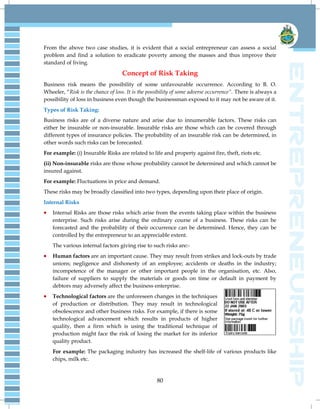 80
From the above two case studies, it is evident that a social entrepreneur can assess a social
problem and find a solution to eradicate poverty among the masses and thus improve their
standard of living.
Concept of Risk Taking
Business risk means the possibility of some unfavourable occurrence. According to B. O.
Wheeler, ―Risk is the chance of loss. It is the possibility of some adverse occurrence”. There is always a
possibility of loss in business even though the businessman exposed to it may not be aware of it.
Types of Risk Taking:
Business risks are of a diverse nature and arise due to innumerable factors. These risks can
either be insurable or non-insurable. Insurable risks are those which can be covered through
different types of insurance policies. The probability of an insurable risk can be determined, in
other words such risks can be forecasted.
For example: (i) Insurable Risks are related to life and property against fire, theft, riots etc.
(ii) Non-insurable risks are those whose probability cannot be determined and which cannot be
insured against.
For example: Fluctuations in price and demand.
These risks may be broadly classified into two types, depending upon their place of origin.
Internal Risks
Internal Risks are those risks which arise from the events taking place within the business
enterprise. Such risks arise during the ordinary course of a business. These risks can be
forecasted and the probability of their occurrence can be determined. Hence, they can be
controlled by the entrepreneur to an appreciable extent.
The various internal factors giving rise to such risks are:-
Human factors are an important cause. They may result from strikes and lock-outs by trade
unions; negligence and dishonesty of an employee; accidents or deaths in the industry;
incompetence of the manager or other important people in the organisation, etc. Also,
failure of suppliers to supply the materials or goods on time or default in payment by
debtors may adversely affect the business enterprise.
Technological factors are the unforeseen changes in the techniques
of production or distribution. They may result in technological
obsolescence and other business risks. For example, if there is some
technological advancement which results in products of higher
quality, then a firm which is using the traditional technique of
production might face the risk of losing the market for its inferior
quality product.
For example: The packaging industry has increased the shelf-life of various products like
chips, milk etc.
 