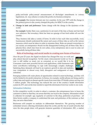 82
policy and trade policy annual announcement of the budget amendments to various
legislations, etc. may enhance or reduce the profits of a business enterprise.
For example: War tension between any two countries. In the year 1977 with the change in
the political power in the country changed the policy for MNC‘S in the country.
Change in taste and preference: Tastes change with the change in the dynamics of the
world.
For example: Earlier there was a preference to eat most of the time at home and fast food
was unknown. But nowadays, there has been an upsurge of fast food outlets all over the
country.
Thus, business risk takes a variety of forms. In order to face such risks successfully, every
businessman should understand the nature and causes of these risks as well as the various
measures which must be taken in order to minimise them. Risks are present everywhere in
our society; an entrepreneur should not the disappointed looking into all these risks, like a
phoenix bird, which rises from its own ashes, every entrepreneur also is sure to come out
successfully facing all these risks.
Role of technology and social media in creating new forms of business
Over the past 25 years, the digital revolution has changed the way we work and
play almost beyond recognition. Yet the smart, interconnected world we live in
now is still neither as smart, nor as connected, as we would like it to be.
Consumers want more powerful devices and applications, while businesses seek
more cost-effective technology to cope with increasingly complex challenges.
Satisfying these demands will lead to an explosive growth in data and analytics,
new competition in almost every field, disruption and realignment of many
industries.
Emerging markets will create plenty of opportunities related to smart technology, and they will
not be limited to for-profit enterprises. In Kenya, for example, mobile phones are being used to
collect data and report on disease-specific issues from more than 175 health centres serving over
1 million people. This technology has reduced the cost of the country‘s health information
system by 25% and cut the time needed to report the information from four weeks to one week.
Information Collection:
In this competitive world, in order to attract a customer, the entrepreneurs have to know the
customer in detail so that they can assure that they are loyal to the company. Information which
is collected, for example- age, regularity of customer to the shop, preference of purchase – all
these factors enable a company to understand the taste and preference of the customer so that
they can serve them better.
Businesses will compete on analytics to differentiate themselves. The growing number of
embedded sensors collecting information about the world, and the rise of social networks that
store the data people share, will generate immense quantities of information. IDC, a market
 