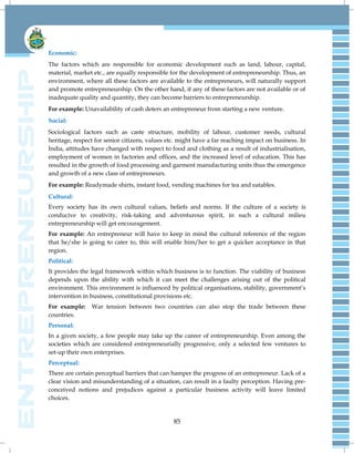 85
Economic:
The factors which are responsible for economic development such as land, labour, capital,
material, market etc., are equally responsible for the development of entrepreneurship. Thus, an
environment, where all these factors are available to the entrepreneurs, will naturally support
and promote entrepreneurship. On the other hand, if any of these factors are not available or of
inadequate quality and quantity, they can become barriers to entrepreneurship.
For example: Unavailability of cash deters an entrepreneur from starting a new venture.
Social:
Sociological factors such as caste structure, mobility of labour, customer needs, cultural
heritage, respect for senior citizens, values etc. might have a far reaching impact on business. In
India, attitudes have changed with respect to food and clothing as a result of industrialisation,
employment of women in factories and offices, and the increased level of education. This has
resulted in the growth of food processing and garment manufacturing units thus the emergence
and growth of a new class of entrepreneurs.
For example: Readymade shirts, instant food, vending machines for tea and eatables.
Cultural:
Every society has its own cultural values, beliefs and norms. If the culture of a society is
conducive to creativity, risk-taking and adventurous spirit, in such a cultural milieu
entrepreneurship will get encouragement.
For example: An entrepreneur will have to keep in mind the cultural reference of the region
that he/she is going to cater to, this will enable him/her to get a quicker acceptance in that
region.
Political:
It provides the legal framework within which business is to function. The viability of business
depends upon the ability with which it can meet the challenges arising out of the political
environment. This environment is influenced by political organisations, stability, government‘s
intervention in business, constitutional provisions etc.
For example: War tension between two countries can also stop the trade between these
countries.
Personal:
In a given society, a few people may take up the career of entrepreneurship. Even among the
societies which are considered entrepreneurially progressive, only a selected few ventures to
set-up their own enterprises.
Perceptual:
There are certain perceptual barriers that can hamper the progress of an entrepreneur. Lack of a
clear vision and misunderstanding of a situation, can result in a faulty perception. Having pre-
conceived notions and prejudices against a particular business activity will leave limited
choices.
 