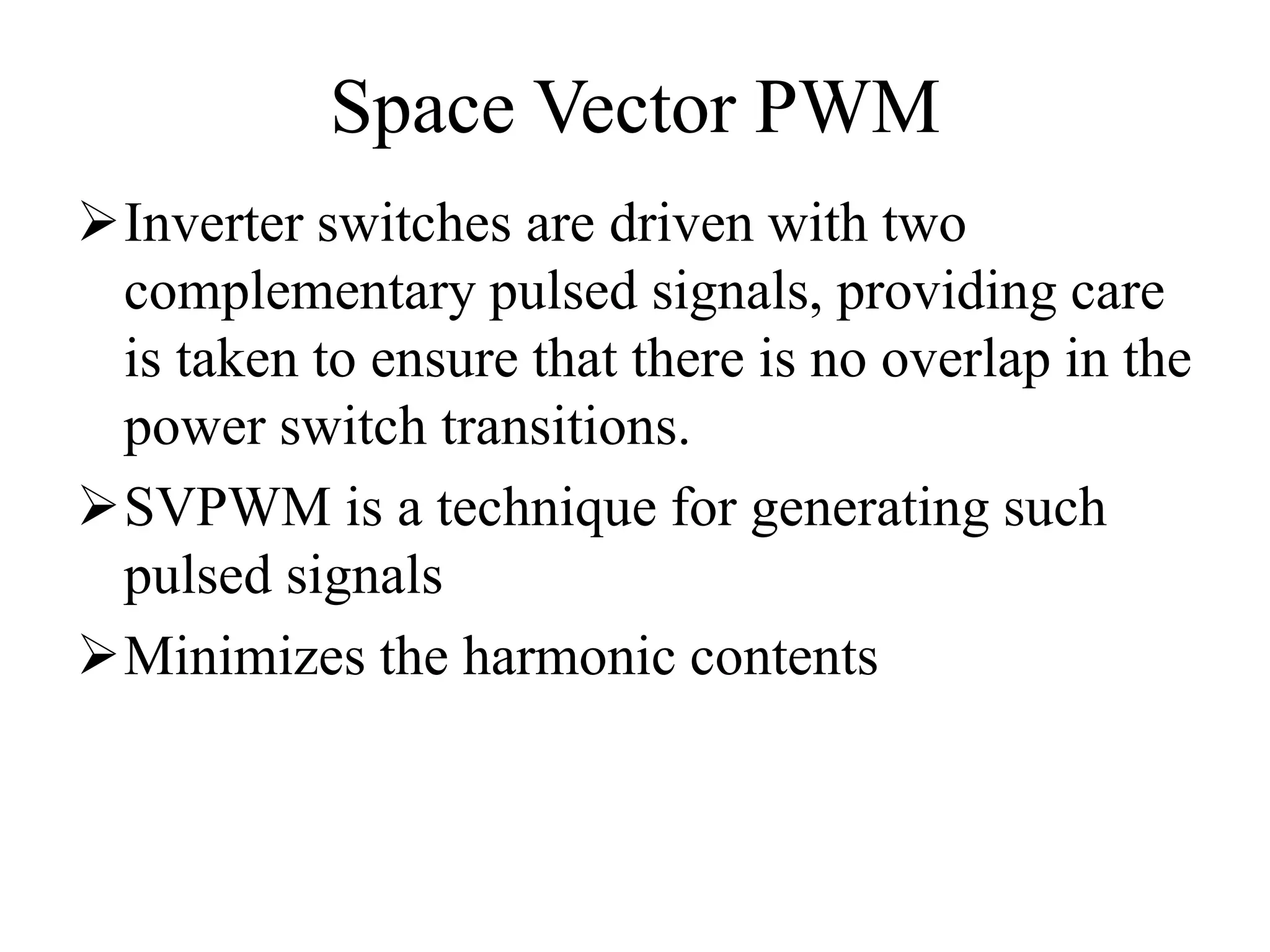 Space Vector PWM
Inverter switches are driven with two
complementary pulsed signals, providing care
is taken to ensure that there is no overlap in the
power switch transitions.
SVPWM is a technique for generating such
pulsed signals
Minimizes the harmonic contents
 